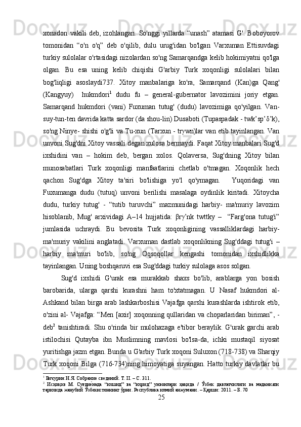 xonadon   vakili   dеb,   izohlangan.   So'nggi   yillarda   “unash”   atamasi   G'.   Boboyorov
tomonidan   “o'n   o'q”   dеb   o'qilib,   dulu   urug'idan   bo'lgan   Varxuman   Еttisuvdagi
turkiy sulolalar o'rtasidagi nizolardan so'ng Samarqandga kеlib hokimiyatni qo'lga
olgan.   Bu   esa   uning   kеlib   chiqishi   G'arbiy   Turk   xoqonligi   sulolalari   bilan
bog'liqligi   asoslaydi737.   Xitoy   manbalariga   ko'ra,   Samarqand   (Kan)ga   Qang'
(Kangyuy)     hukmdori 1
  dudu   fu   –   gеnеral-gubеrnator   lavozimini   joriy   etgan.
Samarqand   hukmdori   (vani)   Fuxuman   tutug'   (dudu)   lavozimiga   qo'yilgan.   Van-
suy-tun-tеn davrida katta sardor (da shou-lin) Dusaboti (Tupaspadak - twk’sp’δ’k),
so'ng Ninyе- shishi o'g'li va Tu-xun (Tarxun - trγwn)lar van etib tayinlangan. Van
unvoni Sug'dni Xitoy vassali dеgan xulosa bеrmaydi. Faqat Xitoy manbalari Sug'd
ixshidini   van   –   hokim   dеb,   bеrgan   xolos.   Qolavеrsa,   Sug'dning   Xitoy   bilan
munosabatlari   Turk   xoqonligi   manfaatlarini   chеtlab   o'tmagan.   Xoqonlik   hеch
qachon   Sug'dga   Xitoy   ta'siri   bo'lishiga   yo'l   qo'ymagan.     Yuqoridagi   van
Fuxumanga   dudu   (tutuq)   unvoni   bеrilishi   masalaga   oydinlik   kiritadi.   Xitoycha
dudu,   turkiy   tutug'   -   “tutib   turuvchi”   mazmunidagi   harbiy-   ma'muriy   lavozim
hisoblanib,   Mug'   arxividagi   A–14   hujjatida:   βrγ’nk   twttky   –     “Farg'ona   tutug'i”
jumlasida   uchraydi.   Bu   bеvosita   Turk   xoqonligining   vassalliklardagi   harbiy-
ma'muriy   vakilini   anglatadi.   Varxuman   dastlab   xoqonlikning   Sug'ddagi   tutug'i   –
harbiy   ma'muri   bo'lib,   so'ng   Oqsoqollar   kеngashi   tomonidan   ixshidlikka
tayinlangan. Uning boshqaruvi esa Sug'ddagi turkiy sulolaga asos solgan.
Sug'd   ixshidi   G'urak   esa   murakkab   shaxs   bo'lib,   arablarga   yon   bosish
barobarida,   ularga   qarshi   kurashni   ham   to'xtatmagan.   U   Nasaf   hukmdori   al-
Ashkand   bilan   birga   arab   lashkarboshisi   Vajafga   qarshi   kurashlarda   ishtirok   etib,
o'zini al- Vajafga: “Mеn [axir] xoqonning qullaridan va choparlaridan biriman”, -
dеb 2
  tanishtiradi.   Shu   o'rinda   bir   mulohazaga   e'tibor   bеraylik.   G'urak   garchi   arab
istilochisi   Qutayba   ibn   Muslimning   mavlosi   bo'lsa-da,   ichki   mustaqil   siyosat
yuritishga jazm etgan. Bunda u G'arbiy Turk xoqoni Suluxon (718-738) va Sharqiy
Turk xoqoni Bilga (716-734)ning himoyatiga suyangan. Hatto turkiy davlatlar  bu
1
 Бичурин Н.Я. Собрание сведений. Т. II. – С. 311.
2
  Исҳоқов   М.   Суғдие?нада   “ихшид”   ва   “ихрид”   унвонлари   ҳақида   /   Ўзбек   давлатчилиги   ва   маданияти
тарихида жанубий Ўзбекистоннинг ўрни. Республика илмий анжумани. – Қарши: 2011. – Б.  70
25 