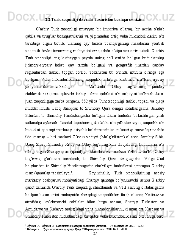 2.2 Turk xoqonligi davrida Toxariston boshqaruv tizimi
G’arbiy   Turk   xoqonligi   muayyan   bir   imperiya   o’laroq,   bir   necha   o’nlab
qabila va urug’lar boshqaruvlarini  va yigirmadan ortiq voha hukmdorliklarini o’z
tarkibiga   olgan   bo’lib,   ularning   qay   tarzda   boshqarganligi   masalasini   yoritish
xoqonlik davlat tuzumining mohiyatini aniqlashda o’ziga xos o’rin tutadi. G’arbiy
Turk   xoqonligi   eng   kuchaygan   paytda   uning   qo’l   ostida   bo’lgan   hududlarning
ijtimoiy-siyosiy   holati   qay   tarzda   bo’lgani   va   geografik   jihatdan   qanday
regionlardan   tashkil   topgan   bo’lib,   Toxariston   bu   o’rinda   muhim   o’ringa   ega
bo’lgan.   Voha   hukmdorliklarning   xoqonlik   tarkibiga   kiritilishi   ma lum   siyosiy‟
jarayonlar doirasida kechgan 1
. Ma’lumki,   Oltoy   tog’larining   janubiy
etaklarida   istiqomat   qiluvchi   turkiy   ashina   qabilasi   o’z   xo’jayini   bo’lmish   Juan-
juan xoqonligiga zarba bergach, 552 yilda Turk xoqonligi  tashkil  topadi va qisqa
muddat   ichida   Uzoq   Sharqdan   to   Shimoliy   Qora   dengiz   sohillarigacha,   Janubiy
Sibirdan   to   Shimoliy   Hindistongacha   bo’lgan   ulkan   hududni   birlashtirgan   yirik
saltanatga aylanadi. Tashkil topishining dastlabki o’n yilliklaridayoq xoqonlik o’z
hududini qadimgi markaziy osiyolik ko’chmanchilar an’anasiga muvofiq ravishda
ikki   qismga   –   biri   markazi   О ’rxun   vodiysi   (Mo’g’uliston)   o’laroq,   Janubiy   Sibir,
Uzoq   Sharq,   Shimoliy   Xitoy   va   Oltoy   tog’ining   kun   chiqishidagi   hududlarni   o’z
ichiga olgan Sharqiy qism (qanot)ga, ikkinchisi esa markazi Yettisuv bo’lib, Oltoy
tog’ining   g’arbidan   boshlanib,   to   Shimoliy   Qora   dengizgacha,   Volga–Ural
bo’ylaridan  to Shimoliy Hindistongacha  cho’zilgan  hududlarni   qamragan G’arbiy
qism (qanot)ga taqsimlaydi 2
.  Keyinchalik,   Turk   xoqonligining   asosiy
markaziy   boshqaruvi   mohiyatidagi   Sharqiy   qanotga   bo’ysunuvchi   ushbu   G’arbiy
qanot zamirida G’arbiy Turk xoqonligi shakllanadi  va VIII asrning o’rtalarigacha
bo’lgan   butun  tarixi   mobaynida   sharqdagi   xoqonlikdan  farqli   o’laroq   Yettisuv   va
atrofidagi   ko’chmanchi   qabilalar   bilan   birga   asosan,   Sharqiy   Turkiston   va
Amudaryo va Sirdaryo oralig’idagi voha hukmdorliklarini, qisman esa Xuroson va
Shimoliy Hindiston hududlaridagi bir qator voha hukmdorliklarini o’z ichiga olib,
1
  Хўжаев   А .,  Хўжаев   К .  Қадимги   манбаларда   халқимиз   ўтмиши . –  Т .:  Маънавият  2001. –  Б .52
2
  Бобоёров   Ғ .  Турк   хоқонлиги   даврида   Суғд  //  Шарқшунослик .   2002.№ 11 . - Б .19
27 