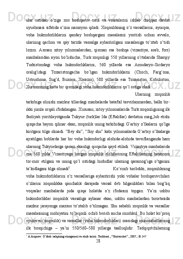 ular   ustidan   o’ziga   xos   boshqaruv   usul   va   vositalarini   ishlab   chiqqan   davlat
uyushmasi sifatida o’zini namoyon qiladi. Xoqonlikning o’z vassallarini‚ ayniqsa,
voha   hukmdorliklarini   qanday   boshqargani   masalasini   yoritish   uchun   avvalo,
ularning   qachon   va   qay   tarzda   vassalga   aylantirilgani   masalasiga   to’xtab   o’tish
lozim.   Asosan   xitoy   yilnomalaridan,   qisman   esa   boshqa   (vizantiya,   arab,   fors)
manbalaridan  ayon   bo’lishicha,   Turk  xoqonligi   550   yillarning   o’rtalarida  Sharqiy
Turkistondagi   voha   hukmdorliklarini,   560   yillarda   esa   Amudaryo–Sirdaryo
oralig’idagi   Toxaristongacha   bo’lgan   hukmdorliklarni   (Choch,   Farg’ona,
Ustrushona,   Sug’d,   Buxoro,   Xorazm),   580   yillarda   esa   Toxariston,   Kobuliston,
Xurosonning katta bir qismidagi voha hukmdorliklarini qo’l ostiga oladi. 
Ularning   xoqonlik
tarkibiga olinishi mazkur tillardagi manbalarda batafsil tasvirlanmasdan, balki bir-
ikki jumla orqali ifodalangan. Xususan, xitoy yilnomalarida Turk xoqonligining ilk
faoliyati yoritilayotganda Tu kyue (turk)lar Ida (Eftalitlar) davlatini mag„lub etishi
qisqacha bayon qilinar ekan, xoqonlik uning tarkibidagi G’arbiy o’lkalarni qo’lga
kiritgani tilga olinadi. “Bey shi”, “Suy shu” kabi yilnomalarda G’arbiy o’lkalarga
ajratilgan   boblarda   har   bir   voha   hukmdorligi   alohida-alohida   tavsiflanganda   ham
ularning Tu kyuelarga qaram ekanligi qisqacha qayd etiladi. Vizantiya manbalarida
esa   568   yilda   Vizantiyaga   borgan   xoqonlik   elchilarining   Eftalitlarning   batamom
tor-mor   etilgani   va   uning   qo’l   ostidagi   hududlar   ularning   qaramog’iga   o’tganini
ta’kidlagani tilga olinadi 1
.  Ko’rinib  turibdiki,  xoqonlikning
voha   hukmdorliklarini   o’z   vassallariga   aylantirishi   yoki   vohalar   boshqaruvchilari
o’zlarini   xoqonlikka   qanchalik   darajada   vassal   deb   bilganliklari   bilan   bog’liq
voqealar   manbalarda   juda   qisqa   holatda   o’z   ifodasini   topgan.   Ya’ni   ushbu
hukmdorliklar   xoqonlik   vassaliga   aylanar   ekan,   ushbu   manbalardan   birortasida
mazkur jarayonga maxsus to’xtalib o’tilmagan. Shu sababli  xoqonlik va vassallar
masalasining mohiyatini to’laqonli ochib berish ancha mushkul. Bu holat ko’proq
syuzeren (xoqonlik) va vassallar (voha hukmdorliklari) orasidagi munosabatlarning
ilk   bosqichiga   –   ya’ni   550/560–580   yillarga   taalluqlidir.   Tadqiqotchilarning
1
 A.Asqarov. O’zbek xalqining etnogenezi va etnik tarixi. Toshkent., “Universitet”., 2007, -B.147
28 