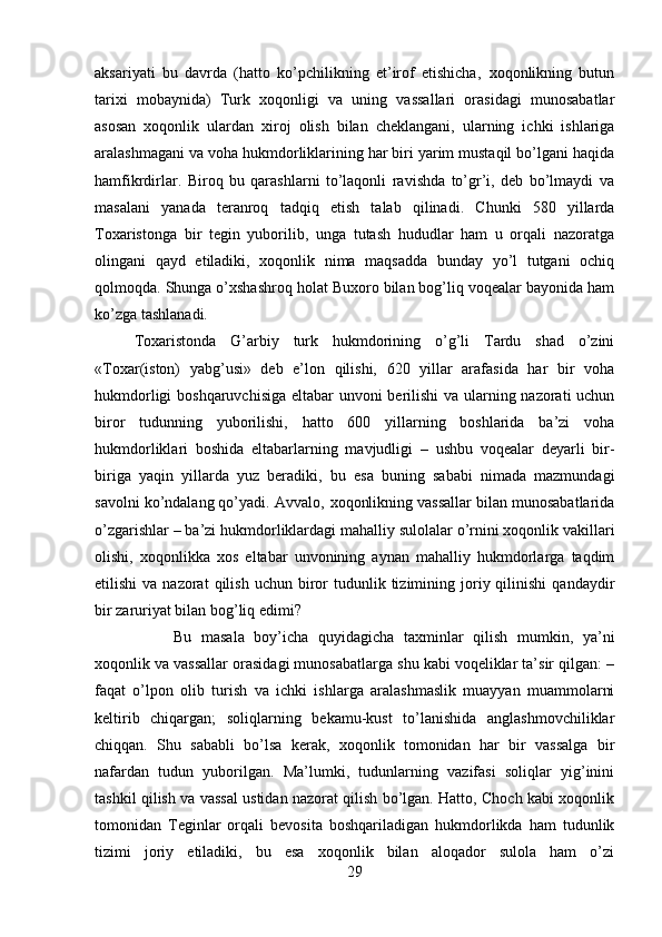 aksariyati   bu   davrda   (hatto   ko’pchilikning   et’irof   etishicha‚   xoqonlikning   butun
tarixi   mobaynida)   Turk   xoqonligi   va   uning   vassallari   orasidagi   munosabatlar
asosan   xoqonlik   ulardan   xiroj   olish   bilan   cheklangani,   ularning   ichki   ishlariga
aralashmagani va voha hukmdorliklarining har biri yarim mustaqil bo’lgani haqida
hamfikrdirlar.   Biroq   bu   qarashlarni   to’laqonli   ravishda   to’gr’i,   deb   bo’lmaydi   va
masalani   yanada   teranroq   tadqiq   etish   talab   qilinadi.   Chunki   580   yillarda
Toxaristonga   bir   tegin   yuborilib,   unga   tutash   hududlar   ham   u   orqali   nazoratga
olingani   qayd   etiladiki,   xoqonlik   nima   maqsadda   bunday   yo’l   tutgani   ochiq
qolmoqda. Shunga o’xshashroq holat Buxoro bilan bog’liq voqealar bayonida ham
ko’zga tashlanadi. 
Toxaristonda   G’arbiy   turk   hukmdorining   o’g’li   Tardu   shad   o’zini
«Toxar(iston)   yabg’usi»   deb   e’lon   qilishi,   620   yillar   arafasida   har   bir   voha
hukmdorligi  boshqaruvchisiga eltabar unvoni berilishi  va ularning nazorati  uchun
biror   tudunning   yuborilishi,   hatto   600   yillarning   boshlarida   ba’zi   voha
hukmdorliklari   boshida   eltabarlarning   mavjudligi   –   ushbu   voqealar   deyarli   bir-
biriga   yaqin   yillarda   yuz   beradiki,   bu   esa   buning   sababi   nimada   mazmundagi
savolni ko’ndalang qo’yadi. Avvalo‚ xoqonlikning vassallar bilan munosabatlarida
o’zgarishlar – ba’zi hukmdorliklardagi mahalliy sulolalar o’rnini xoqonlik vakillari
olishi,   xoqonlikka   xos   eltabar   unvonining   aynan   mahalliy   hukmdorlarga   taqdim
etilishi  va  nazorat  qilish  uchun   biror   tudunlik  tizimining  joriy  qilinishi   qandaydir
bir zaruriyat bilan bog’liq edimi? 
Bu   masala   boy’icha   quyidagicha   taxminlar   qilish   mumkin,   ya’ni
xoqonlik va vassallar orasidagi munosabatlarga shu kabi voqeliklar ta’sir qilgan: –
faqat   o’lpon   olib   turish   va   ichki   ishlarga   aralashmaslik   muayyan   muammolarni
keltirib   chiqargan;   soliqlarning   bekamu-kust   to’lanishida   anglashmovchiliklar
chiqqan.   Shu   sababli   bo’lsa   kerak,   xoqonlik   tomonidan   har   bir   vassalga   bir
nafardan   tudun   yuborilgan.   Ma’lumki,   tudunlarning   vazifasi   soliqlar   yig’inini
tashkil qilish va vassal ustidan nazorat qilish bo’lgan. Hatto, Choch kabi xoqonlik
tomonidan   Teginlar   orqali   bevosita   boshqariladigan   hukmdorlikda   ham   tudunlik
tizimi   joriy   etiladiki,   bu   esa   xoqonlik   bilan   aloqador   sulola   ham   o’zi
29 