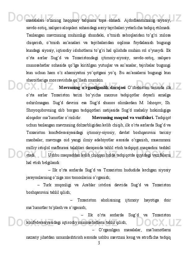 masalalari   o’zining   haqqoniy   talqinini   topa   olmadi.   Ajdodlarimizning   siyosiy,
savdo-sotiq, xalqaro aloqalari sohasidagi asriy tajribalari yetarlicha tadqiq etilmadi.
Tanlangan   mavzuning   muhimligi   shundaki,   o’tmish   saboqlaridan   to’g’ri   xulosa
chiqarish,   o’tmish   an’analari   va   tajribalaridan   oqilona   foydalanish   bugungi
kundagi siyosiy, iqtisodiy islohotlarni to’g’ri hal qilishda muhim rol o’ynaydi. Ilk
o’rta   asrlar   Sug’d   va   Toxaristondagi   ijtimoiy-siyosiy,   savdo-sotiq,   xalqaro
munosabatlar   sohasida   qo’lga   kiritilgan   yutuqlar   va   an’analar,   tajribalar   bugungi
kun   uchun   ham   o’z   ahamiyatini   yo’qotgani   yo’q.   Bu   an’analarni   bugungi   kun
sharoitlariga mos ravishda qo’llash mumkin. 
Mavzuning   o’rganilganlik   darajasi   О ’zbekiston   tarixida   ilk
o’rta   asrlar   Toxariston   tarixi   bo’yicha   maxsus   tadqiqotlar   deyarli   amalga
oshirilmagan.   Sug’d   davrini   esa   Sug’d   shunos   olimlardan   M.   Ishoqov,   Sh.
Shoyoqubovning   olib   borgan   tadqiqotlari   natijasida   Sug’d   mahaliy   hokimligiga
aloqador ma’lumotlar o’rinlidir. Mavzuning maqsad va vazifalari.  Tadqiqot
uchun tanlangan mavzuning dolzarbligidan kelib chiqib, ilk o’rta asrlarda Sug’d va
Toxariston   konfederasiyasidagi   ijtimoiy-siyosiy,   davlat   boshqaruvini   tarixiy
manbalar,   mavzuga   oid   yangi   ilmiy   adabiyotlar   asosida   o’rganish,   muammoni
milliy istiqlol mafkurasi talablari darajasida tahlil etish tadqiqot maqsadini tashkil
etadi.  Ushbu maqsaddan kelib chiqqan holda tadqiqotda quyidagi vazifalarni
hal etish belgilandi: 
–   Ilk   o’rta   asrlarda   Sug’d   va   Toxariston   hududida   kechgan   siyosiy
jarayonlarning o’ziga xos tomonlarini o’rganish; 
–   Turk   xoqonligi   va   Arablar   istelosi   davrida   Sug’d   va   Toxariston
boshqaruvini tahlil qilish; 
–   Toxariston   aholisining   ijtimoiy   hayotiga   doir
ma’lumotlar to’plash va o’rganish; 
–   Ilk   o’rta   asrlarda   Sug’d   va   Toxariston
konfederasiyasidagi iqtisodiy munosabatlarni tahlil qilish; 
–   О ’rganilgan   masalalar,   ma’lumotlarni
nazariy jihatdan umumlashtirish asosida ushbu mavzuni keng va atroflicha tadqiq
3 