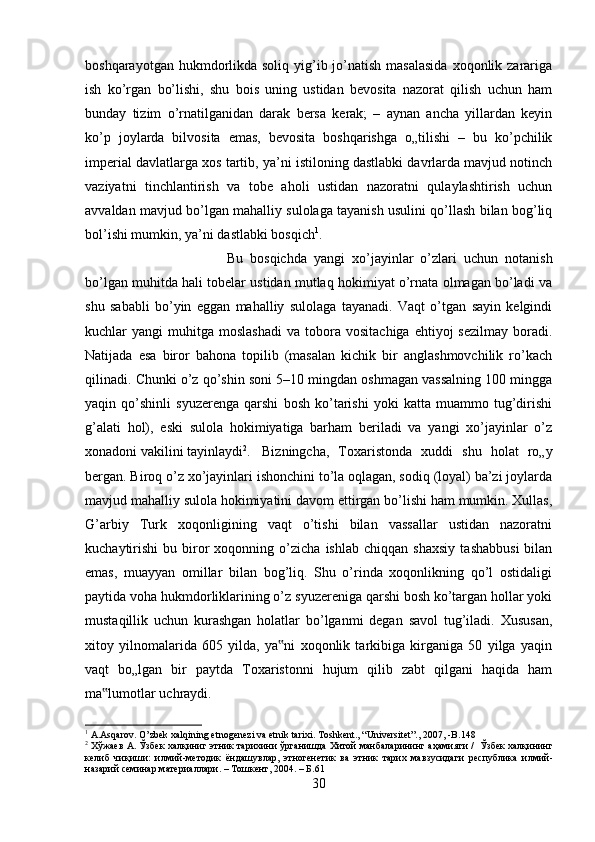 boshqarayotgan hukmdorlikda soliq yig’ib jo’natish  masalasida  xoqonlik zarariga
ish   ko’rgan   bo’lishi,   shu   bois   uning   ustidan   bevosita   nazorat   qilish   uchun   ham
bunday   tizim   o’rnatilganidan   darak   bersa   kerak;   –   aynan   ancha   yillardan   keyin
ko’p   joylarda   bilvosita   emas,   bevosita   boshqarishga   o„tilishi   –   bu   ko’pchilik
imperial davlatlarga xos tartib, ya’ni istiloning dastlabki davrlarda mavjud notinch
vaziyatni   tinchlantirish   va   tobe   aholi   ustidan   nazoratni   qulaylashtirish   uchun
avvaldan mavjud bo’lgan mahalliy sulolaga tayanish usulini qo’llash bilan bog’liq
bol’ishi mumkin, ya’ni dastlabki bosqich 1
. 
Bu   bosqichda   yangi   xo’jayinlar   o’zlari   uchun   notanish
bo’lgan muhitda hali tobelar ustidan mutlaq hokimiyat o’rnata olmagan bo’ladi va
shu   sababli   bo’yin   eggan   mahalliy   sulolaga   tayanadi.   Vaqt   o’tgan   sayin   kelgindi
kuchlar   yangi   muhitga   moslashadi   va  tobora   vositachiga  ehtiyoj  sezilmay   boradi.
Natijada   esa   biror   bahona   topilib   (masalan   kichik   bir   anglashmovchilik   ro’kach
qilinadi. Chunki o’z qo’shin soni 5–10 mingdan oshmagan vassalning 100 mingga
yaqin   qo’shinli   syuzerenga   qarshi   bosh   ko’tarishi   yoki   katta   muammo   tug’dirishi
g’alati   hol),   eski   sulola   hokimiyatiga   barham   beriladi   va   yangi   xo’jayinlar   o’z
xonadoni vakilini tayinlaydi 2
. Bizningcha,   Toxaristonda   xuddi   shu   holat   ro„y
bergan. Biroq o’z xo’jayinlari ishonchini to’la oqlagan, sodiq (loyal) ba’zi joylarda
mavjud mahalliy sulola hokimiyatini davom ettirgan bo’lishi ham mumkin. Xullas,
G’arbiy   Turk   xoqonligining   vaqt   o’tishi   bilan   vassallar   ustidan   nazoratni
kuchaytirishi   bu   biror   xoqonning   o’zicha   ishlab   chiqqan   shaxsiy   tashabbusi   bilan
emas,   muayyan   omillar   bilan   bog’liq.   Shu   o’rinda   xoqonlikning   qo’l   ostidaligi
paytida voha hukmdorliklarining o’z syuzereniga qarshi bosh ko’targan hollar yoki
mustaqillik   uchun   kurashgan   holatlar   bo’lganmi   degan   savol   tug’iladi.   Xususan,
xitoy   yilnomalarida   605   yilda,   ya ni   xoqonlik   tarkibiga   kirganiga   50   yilga   yaqin‟
vaqt   bo„lgan   bir   paytda   Toxaristonni   hujum   qilib   zabt   qilgani   haqida   ham
ma lumotlar uchraydi. 	
‟
1
 A.Asqarov. O’zbek xalqining etnogenezi va etnik tarixi. Toshkent., “Universitet”., 2007, -B.148
2
  Хўжаев   А .  Ўзбек   халқиниг   этник   тарихини   ўрганишда   Хитой   манбаларининг   аҳамияти  /    Ўзбек   халқининг
келиб   чиқиши :   илмий - методик   ёндашувлар ,   этногенетик   ва   этник   тарих   мавзусидаги   республика   илмий -
назарий   семинар   материаллари . –  Тошкент , 2004. –  Б .61
30 