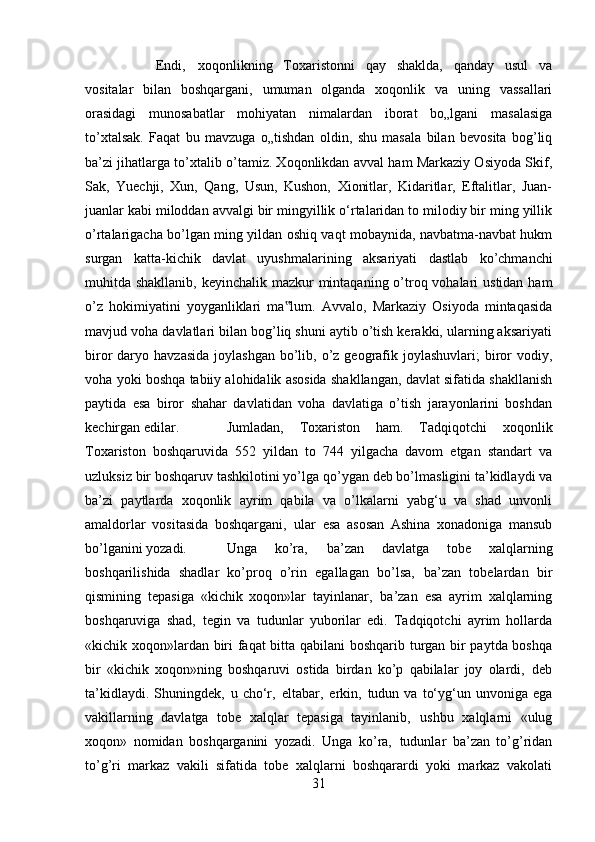 Endi‚   xoqonlikning   Toxaristonni   qay   shaklda,   qanday   usul   va
vositalar   bilan   boshqargani,   umuman   olganda   xoqonlik   va   uning   vassallari
orasidagi   munosabatlar   mohiyatan   nimalardan   iborat   bo„lgani   masalasiga
to’xtalsak.   Faqat   bu   mavzuga   o„tishdan   oldin,   shu   masala   bilan   bevosita   bog’liq
ba’zi jihatlarga to’xtalib o’tamiz. Xoqonlikdan avval ham Markaziy Osiyoda Skif,
Sak,   Yuechji,   Xun,   Qang,   Usun,   Kushon,   Xionitlar,   Kidaritlar,   Eftalitlar,   Juan-
juanlar kabi miloddan avvalgi bir mingyillik o‘rtalaridan to milodiy bir ming yillik
o’rtalarigacha bo’lgan ming yildan oshiq vaqt mobaynida, navbatma-navbat hukm
surgan   katta-kichik   davlat   uyushmalarining   aksariyati   dastlab   ko’chmanchi
muhitda shakllanib, keyinchalik mazkur mintaqaning o’troq vohalari  ustidan ham
o’z   hokimiyatini   yoyganliklari   ma lum.   Avvalo,   Markaziy   Osiyoda   mintaqasida‟
mavjud voha davlatlari bilan bog’liq shuni aytib o’tish kerakki, ularning aksariyati
biror  daryo  havzasida  joylashgan  bo’lib, o’z  geografik joylashuvlari;   biror   vodiy,
voha yoki boshqa tabiiy alohidalik asosida shakllangan, davlat sifatida shakllanish
paytida   esa   biror   shahar   davlatidan   voha   davlatiga   o’tish   jarayonlarini   boshdan
kechirgan edilar.  Jumladan,   Toxariston   ham.   Tadqiqotchi   xoqonlik
Toxariston   boshqaruvida   552   yildan   to   744   yilgacha   davom   etgan   standart   va
uzluksiz bir boshqaruv tashkilotini yo’lga qo’ygan deb bo’lmasligini ta’kidlaydi va
ba’zi   paytlarda   xoqonlik   ayrim   qabila   va   o’lkalarni   yabg‘u   va   shad   unvonli
amaldorlar   vositasida   boshqargani‚   ular   esa   asosan   Ashina   xonadoniga   mansub
bo’lganini yozadi.  Unga   ko’ra‚   ba’zan   davlatga   tobe   xalqlarning
boshqarilishida   shadlar   ko’proq   o’rin   egallagan   bo’lsa‚   ba’zan   tobelardan   bir
qismining   tepasiga   «kichik   xoqon»lar   tayinlanar‚   ba’zan   esa   ayrim   xalqlarning
boshqaruviga   shad‚   tegin   va   tudunlar   yuborilar   edi.   Tadqiqotchi   ayrim   hollarda
«kichik xoqon»lardan biri faqat bitta qabilani boshqarib turgan bir paytda boshqa
bir   «kichik   xoqon»ning   boshqaruvi   ostida   birdan   ko’p   qabilalar   joy   olardi‚   deb
ta’kidlaydi.  Shuningdek‚   u cho‘r‚   eltabar‚   erkin‚   tudun  va  to‘yg‘un unvoniga  ega
vakillarning   davlatga   tobe   xalqlar   tepasiga   tayinlanib‚   ushbu   xalqlarni   «ulug
xoqon»   nomidan   boshqarganini   yozadi.   Unga   ko’ra‚   tudunlar   ba’zan   to’g’ridan
to’g’ri   markaz   vakili   sifatida   tobe   xalqlarni   boshqarardi   yoki   markaz   vakolati
31 