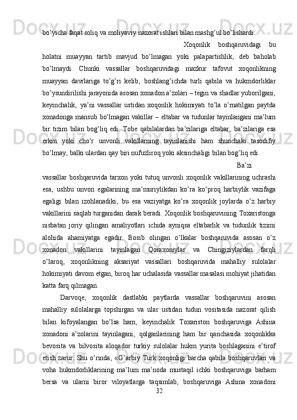 bo’yicha faqat soliq va moliyaviy nazorat ishlari bilan mashg’ul bo’lishardi. 
Xoqonlik   boshqaruvidagi   bu
holatni   muayyan   tartib   mavjud   bo’lmagan   yoki   pala partishlik‚   deb   baholab
bo’lmaydi.   Chunki   vassallar   boshqaruvidagi   mazkur   tafovut   xoqonlikning
muayyan   davrlariga   to’g’ri   kelib‚   boshlang’ichda   turli   qabila   va   hukmdorliklar
bo’ysundirilishi jarayonida asosan xonadon a’zolari – tegin va shadlar yuborilgani‚
keyinchalik‚   ya’ni   vassallar   ustidan   xoqonlik   hokimiyati   to’la   o’rnatilgan   paytda
xonadonga mansub bo’lmagan vakillar – eltabar va tudunlar tayinlangani ma’lum
bir   tizim   bilan   bog’liq   edi.   Tobe   qabilalardan   ba’zilariga   eltabar‚   ba’zilariga   esa
erkin   yoki   cho‘r   unvonli   vakillarning   tayinlanishi   ham   shunchaki   tasodifiy
bo’lmay‚ balki ulardan qay biri nufuzliroq yoki aksinchaligi bilan bog’liq edi. 
Ba’zi
vassallar   boshqaruvida   tarxon   yoki   tutuq   unvonli   xoqonlik   vakillarining   uchrashi
esa‚   ushbu   unvon   egalarining   ma’muriylikdan   ko’ra   ko’proq   harbiylik   vazifaga
egaligi   bilan   izohlanadiki‚   bu   esa   vaziyatga   ko’ra   xoqonlik   joylarda   o’z   harbiy
vakillarini saqlab turganidan darak beradi. Xoqonlik boshqaruvining Toxaristonga
nisbatan   joriy   qilingan   amaliyotlari   ichida   ayniqsa   eltabarlik   va   tudunlik   tizimi
alohida   ahamiyatga   egadir.   Bosib   olingan   o’lkalar   boshqaruvida   asosan   o’z
xonadon   vakillarini   tayinlagan   Qoraxoniylar   va   Chingiziylardan   farqli
o’laroq‚   xoqonlikning   aksariyat   vassallari   boshqaruvida   mahalliy   sulolalar
hokimiyati davom etgan‚ biroq har uchalasida vassallar masalasi mohiyat jihatidan
katta farq qilmagan. 
Darvoqe‚   xoqonlik   dastlabki   paytlarda   vassallar   boshqaruvini   asosan
mahalliy   sulolalarga   topshirgan   va   ular   ustidan   tudun   vositasida   nazorat   qilish
bilan   kifoyalangan   bo’lsa   ham‚   keyinchalik   Toxariston   boshqaruviga   Ashina
xonadoni   a’zolarini   tayinlagani‚   qolganlarining   ham   bir   qanchasida   xoqonlikka
bevosita   va   bilvosita   aloqador   turkiy   sulolalar   hukm   yurita   boshlaganini   e’tirof
etish zarur. Shu o’rinda‚  «G’arbiy Turk xoqonligi  barcha  qabila boshqaruvlari  va
voha   hukmdorliklarining   ma’lum   ma’noda   mustaqil   ichki   boshqaruviga   barham
bersa   va   ularni   biror   viloyatlarga   taqsimlab‚   boshqaruviga   Ashina   xonadoni
32 