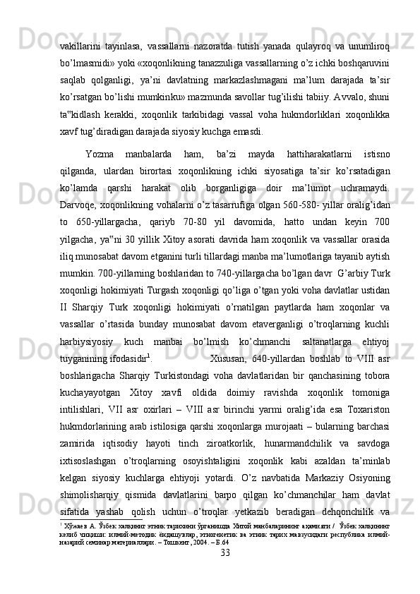 vakillarini   tayinlasa‚   vassallarni   nazoratda   tutish   yanada   qulayroq   va   unumliroq
bo’lmasmidi» yoki «xoqonlikning tanazzuliga vassallarning o’z ichki boshqaruvini
saqlab   qolganligi‚   ya’ni   davlatning   markazlashmagani   ma’lum   darajada   ta’sir
ko’rsatgan bo’lishi mumkin ku» mazmunda savollar tug’ilishi tabiiy. Avvalo, shuni
ta kidlash   kerakki‚   xoqonlik   tarkibidagi   vassal   voha   hukmdorliklari   xoqonlikka‟
xavf tug’diradigan darajada siyosiy kuchga emasdi. 
Yozma   manbalarda   ham‚   ba’zi   mayda   hatti harakatlarni   istisno
qilganda‚   ulardan   birortasi   xoqonlikning   ichki   siyosatiga   ta’sir   ko’rsatadigan
ko’lamda   qarshi   harakat   olib   borganligiga   doir   ma’lumot   uchramaydi.
Darvoqe‚ xoqonlikning vohalarni o’z tasarrufiga olgan 560 -580- yillar oralig’idan
to   650- yillargacha‚   qariyb   70 -80   yil   davomida‚   hatto   undan   keyin   700
yilgacha‚  ya ni  30 yillik Xitoy asorati  davrida  ham  xoqonlik va vassallar  orasida	
‟
iliq munosabat davom etganini turli tillardagi manba ma’lumotlariga tayanib aytish
mumkin. 700 -yillarning boshlaridan to 740 -yillargacha bo’lgan davr   G’arbiy Turk
xoqonligi hokimiyati Turgash xoqonligi qo’liga o’tgan yoki voha davlatlar ustidan
II   Sharqiy   Turk   xoqonligi   hokimiyati   o’rnatilgan   paytlarda   ham   xoqonlar   va
vassallar   o’rtasida   bunday   munosabat   davom   etaverganligi   o’troqlarning   kuchli
harbiy siyosiy   kuch   manbai   bo’lmish   ko’chmanchi   saltanatlarga   ehtiyoj
tuyganining ifodasidir 1
.  Xususan‚   640 -yillardan   boshlab   to   VIII   asr
boshlarigacha   Sharqiy   Turkistondagi   voha   davlatlaridan   bir   qanchasining   tobora
kuchayayotgan   Xitoy   xavfi   oldida   doimiy   ravishda   xoqonlik   tomoniga
intilishlari‚   VII   asr   oxirlari   –   VIII   asr   birinchi   yarmi   oralig’ida   esa   Toxariston
hukmdorlarining   arab   istilosiga   qarshi   xoqonlarga   murojaati   –   bularning   barchasi
zamirida   iqtisodiy   hayoti   tinch   ziroatkorlik‚   hunarmandchilik   va   savdoga
ixtisoslashgan   o’troqlarning   osoyishtaligini   xoqonlik   kabi   azaldan   ta’minlab
kelgan   siyosiy   kuchlarga   ehtiyoji   yotardi.   О ’z   navbatida   Markaziy   Osiyoning
shimoli sharqiy   qismida   davlatlarini   barpo   qilgan   ko’chmanchilar   ham   davlat
sifatida   yashab   qolish   uchun   o’troqlar   yetkazib   beradigan   dehqonchilik   va
1
  Хўжаев   А .  Ўзбек   халқиниг   этник   тарихини   ўрганишда   Хитой   манбаларининг   аҳамияти  /    Ўзбек   халқининг
келиб   чиқиши :   илмий - методик   ёндашувлар ,   этногенетик   ва   этник   тарих   мавзусидаги   республика   илмий -
назарий   семинар   материаллари . –  Тошкент , 2004. –  Б .64
33 