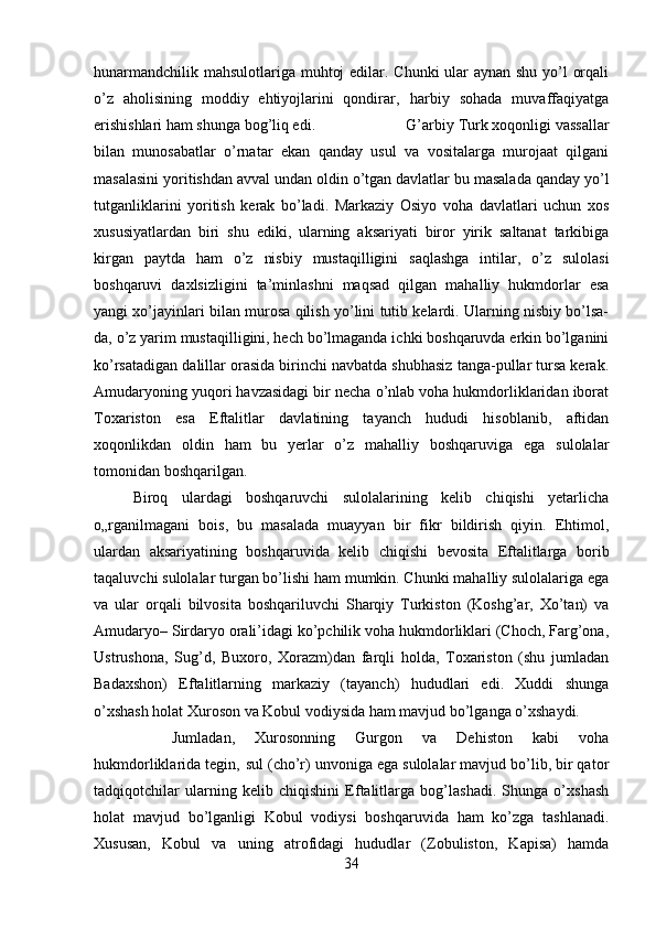 hunarmandchilik mahsulotlariga muhtoj  edilar. Chunki  ular  aynan shu yo’l orqali
o’z   aholisining   moddiy   ehtiyojlarini   qondirar‚   harbiy   sohada   muvaffaqiyatga
erishishlari ham shunga bog’liq edi.  G’arbiy Turk xoqonligi vassallar
bilan   munosabatlar   o’rnatar   ekan   qanday   usul   va   vositalarga   murojaat   qilgani
masalasini yoritishdan avval undan oldin o’tgan davlatlar bu masalada qanday yo’l
tutganliklarini   yoritish   kerak   bo’ladi.   Markaziy   Osiyo   voha   davlatlari   uchun   xos
xususiyatlardan   biri   shu   ediki,   ularning   aksariyati   biror   yirik   saltanat   tarkibiga
kirgan   paytda   ham   o’z   nisbiy   mustaqilligini   saqlashga   intilar,   o’z   sulolasi
boshqaruvi   daxlsizligini   ta’minlashni   maqsad   qilgan   mahalliy   hukmdorlar   esa
yangi xo’jayinlari bilan murosa qilish yo’lini tutib kelardi. Ularning nisbiy bo’lsa-
da, o’z yarim mustaqilligini, hech bo’lmaganda ichki boshqaruvda erkin bo’lganini
ko’rsatadigan dalillar orasida birinchi navbatda shubhasiz tanga-pullar tursa kerak.
Amudaryoning yuqori havzasidagi bir necha o’nlab voha hukmdorliklaridan iborat
Toxariston   esa   Eftalitlar   davlatining   tayanch   hududi   hisoblanib,   aftidan
xoqonlikdan   oldin   ham   bu   yerlar   o’z   mahalliy   boshqaruviga   ega   sulolalar
tomonidan boshqarilgan. 
Biroq   ulardagi   boshqaruvchi   sulolalarining   kelib   chiqishi   yetarlicha
o„rganilmagani   bois,   bu   masalada   muayyan   bir   fikr   bildirish   qiyin.   Ehtimol,
ulardan   aksariyatining   boshqaruvida   kelib   chiqishi   bevosita   Eftalitlarga   borib
taqaluvchi sulolalar turgan bo’lishi ham mumkin. Chunki mahalliy sulolalariga ega
va   ular   orqali   bilvosita   boshqariluvchi   Sharqiy   Turkiston   (Koshg’ar,   Xo’tan)   va
Amudaryo– Sirdaryo orali’idagi ko’pchilik voha hukmdorliklari (Choch, Farg’ona,
Ustrushona,   Sug’d,   Buxoro,   Xorazm)dan   farqli   holda,   Toxariston   (shu   jumladan
Badaxshon)   Eftalitlarning   markaziy   (tayanch)   hududlari   edi.   Xuddi   shunga
o’xshash holat Xuroson va Kobul vodiysida ham mavjud bo’lganga o’xshaydi. 
Jumladan,   Xurosonning   Gurgon   va   Dehiston   kabi   voha
hukmdorliklarida tegin‚ sul (cho’r) unvoniga ega sulolalar mavjud bo’lib, bir qator
tadqiqotchilar   ularning   kelib   chiqishini   Eftalitlarga   bog’lashadi.   Shunga   o’xshash
holat   mavjud   bo’lganligi   Kobul   vodiysi   boshqaruvida   ham   ko’zga   tashlanadi.
Xususan,   Kobul   va   uning   atrofidagi   hududlar   (Zobuliston,   Kapisa)   hamda
34 