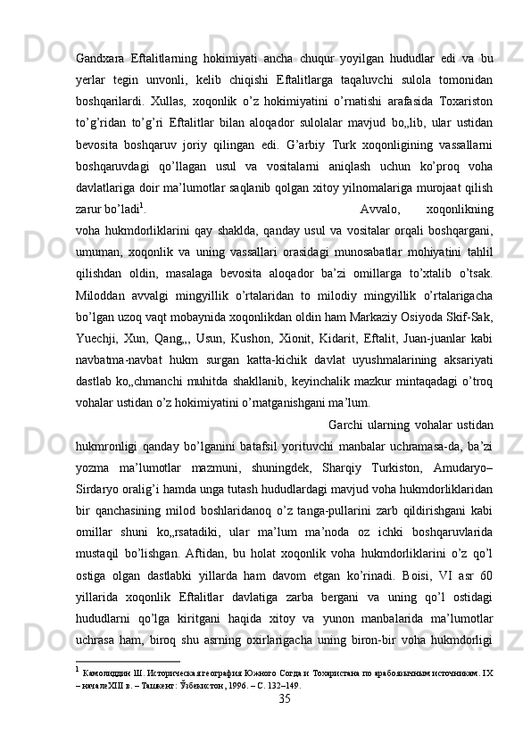 Gandxara   Eftalitlarning   hokimiyati   ancha   chuqur   yoyilgan   hududlar   edi   va   bu
yerlar   tegin   unvonli,   kelib   chiqishi   Eftalitlarga   taqaluvchi   sulola   tomonidan
boshqarilardi.   Xullas,   xoqonlik   o’z   hokimiyatini   o’rnatishi   arafasida   Toxariston
to’g’ridan   to’g’ri   Eftalitlar   bilan   aloqador   sulolalar   mavjud   bo„lib,   ular   ustidan
bevosita   boshqaruv   joriy   qilingan   edi.   G’arbiy   Turk   xoqonligining   vassallarni
boshqaruvdagi   qo’llagan   usul   va   vositalarni   aniqlash   uchun   ko’proq   voha
davlatlariga doir ma’lumotlar saqlanib qolgan xitoy yilnomalariga murojaat qilish
zarur bo’ladi 1
.  Avvalo‚   xoqonlikning
voha   hukmdorliklarini   qay   shaklda,   qanday   usul   va   vositalar   orqali   boshqargani,
umuman,   xoqonlik   va   uning   vassallari   orasidagi   munosabatlar   mohiyatini   tahlil
qilishdan   oldin,   masalaga   bevosita   aloqador   ba’zi   omillarga   to’xtalib   o’tsak.
Miloddan   avvalgi   mingyillik   o’rtalaridan   to   milodiy   mingyillik   o’rtalarigacha
bo’lgan uzoq vaqt mobaynida xoqonlikdan oldin ham Markaziy Osiyoda Skif-Sak,
Yuechji,   Xun,   Qang„,   Usun,   Kushon,   Xionit,   Kidarit,   Eftalit,   Juan-juanlar   kabi
navbatma-navbat   hukm   surgan   katta-kichik   davlat   uyushmalarining   aksariyati
dastlab   ko„chmanchi   muhitda   shakllanib,   keyinchalik   mazkur   mintaqadagi   o’troq
vohalar ustidan o’z hokimiyatini o’rnatganishgani ma’lum. 
Garchi   ularning   vohalar   ustidan
hukmronligi   qanday   bo’lganini   batafsil   yorituvchi   manbalar   uchramasa-da,   ba’zi
yozma   ma’lumotlar   mazmuni,   shuningdek,   Sharqiy   Turkiston,   Amudaryo–
Sirdaryo oralig’i hamda unga tutash hududlardagi mavjud voha hukmdorliklaridan
bir   qanchasining   milod   boshlaridanoq   o’z   tanga-pullarini   zarb   qildirishgani   kabi
omillar   shuni   ko„rsatadiki,   ular   ma’lum   ma’noda   oz   ichki   boshqaruvlarida
mustaqil   bo’lishgan.   Aftidan,   bu   holat   xoqonlik   voha   hukmdorliklarini   o’z   qo’l
ostiga   olgan   dastlabki   yillarda   ham   davom   etgan   ko’rinadi.   Boisi,   VI   asr   60
yillarida   xoqonlik   Eftalitlar   davlatiga   zarba   bergani   va   uning   qo’l   ostidagi
hududlarni   qo’lga   kiritgani   haqida   xitoy   va   yunon   manbalarida   ma’lumotlar
uchrasa   ham,   biroq   shu   asrning   oxirlarigacha   uning   biron-bir   voha   hukmdorligi
1
  Камолиддин Ш. Историческая география Южного Согда и Тохаристана по арабоязычным источникам. IX
– началеXIII в. – Ташкент: Ўзбекистон, 1996. – С. 132–149.
35 