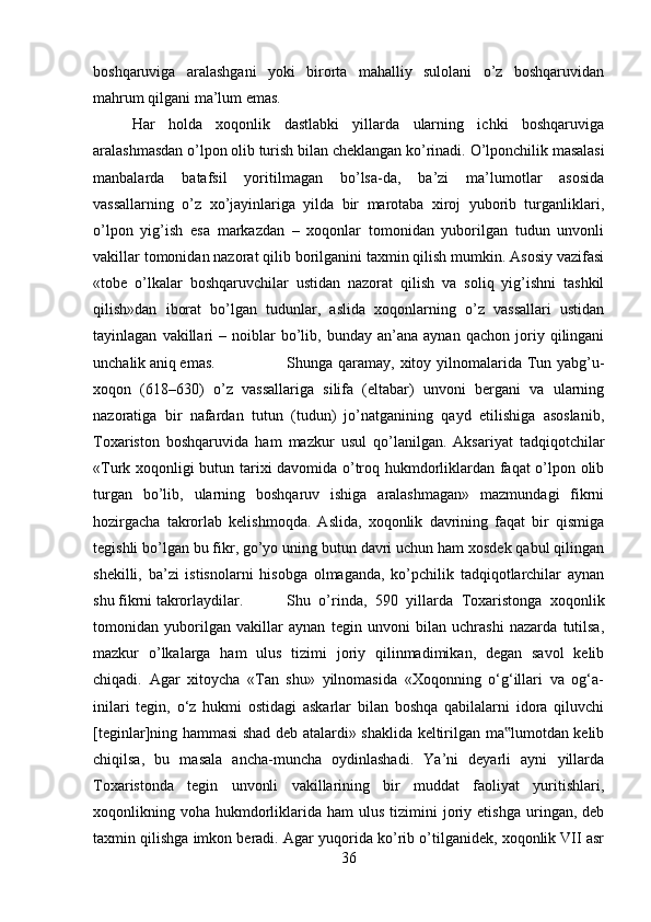 boshqaruviga   aralashgani   yoki   birorta   mahalliy   sulolani   o’z   boshqaruvidan
mahrum qilgani ma’lum emas. 
Har   holda   xoqonlik   dastlabki   yillarda   ularning   ichki   boshqaruviga
aralashmasdan o’lpon olib turish bilan cheklangan ko’rinadi.  О ’lponchilik masalasi
manbalarda   batafsil   yoritilmagan   bo’lsa-da,   ba’zi   ma’lumotlar   asosida
vassallarning   o’z   xo’jayinlariga   yilda   bir   marotaba   xiroj   yuborib   turganliklari,
o’lpon   yig’ish   esa   markazdan   –   xoqonlar   tomonidan   yuborilgan   tudun   unvonli
vakillar tomonidan nazorat qilib borilganini taxmin qilish mumkin. Asosiy vazifasi
«tobe   o’lkalar   boshqaruvchilar   ustidan   nazorat   qilish   va   soliq   yig’ishni   tashkil
qilish»dan   iborat   bo’lgan   tudunlar,   aslida   xoqonlarning   o’z   vassallari   ustidan
tayinlagan   vakillari   –  noiblar   bo’lib,  bunday   an’ana  aynan   qachon   joriy   qilingani
unchalik aniq emas. Shunga qaramay, xitoy yilnomalarida Tun yabg’u-
xoqon   (618–630)   o’z   vassallariga   silifa   (eltabar)   unvoni   bergani   va   ularning
nazoratiga   bir   nafardan   tutun   (tudun)   jo’natganining   qayd   etilishiga   asoslanib,
Toxariston   boshqaruvida   ham   mazkur   usul   qo’lanilgan.   Aksariyat   tadqiqotchilar
«Turk xoqonligi butun tarixi davomida o’troq hukmdorliklardan faqat o’lpon olib
turgan   bo’lib,   ularning   boshqaruv   ishiga   aralashmagan»   mazmundagi   fikrni
hozirgacha   takrorlab   kelishmoqda.   Aslida,   xoqonlik   davrining   faqat   bir   qismiga
tegishli bo’lgan bu fikr, go’yo uning butun davri uchun ham xosdek qabul qilingan
shekilli,   ba’zi   istisnolarni   hisobga   olmaganda,   ko’pchilik   tadqiqotlarchilar   aynan
shu fikrni takrorlaydilar.  Shu   o’rinda,   590   yillarda   Toxaristonga   xoqonlik
tomonidan   yuborilgan   vakillar   aynan   tegin   unvoni   bilan   uchrashi   nazarda   tutilsa,
mazkur   o’lkalarga   ham   ulus   tizimi   joriy   qilinmadimikan,   degan   savol   kelib
chiqadi.   Agar   xitoycha   «Tan   shu»   yilnomasida   «Xoqonning   o‘g‘illari   va   og‘a-
inilari   tegin,   o‘z   hukmi   ostidagi   askarlar   bilan   boshqa   qabilalarni   idora   qiluvchi
[teginlar]ning hammasi shad deb atalardi» shaklida keltirilgan ma lumotdan kelib‟
chiqilsa,   bu   masala   ancha-muncha   oydinlashadi.   Ya’ni   deyarli   ayni   yillarda
Toxaristonda   tegin   unvonli   vakillarining   bir   muddat   faoliyat   yuritishlari,
xoqonlikning  voha  hukmdorliklarida  ham   ulus  tizimini   joriy  etishga  uringan,  deb
taxmin qilishga imkon beradi. Agar yuqorida ko’rib o’tilganidek, xoqonlik VII asr
36 