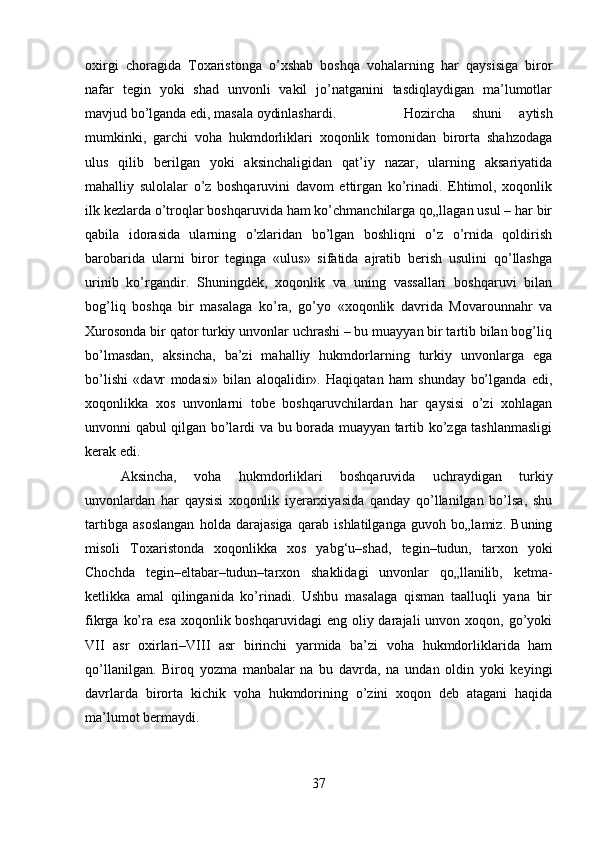 oxirgi   choragida   Toxaristonga   o’xshab   boshqa   vohalarning   har   qaysisiga   biror
nafar   tegin   yoki   shad   unvonli   vakil   jo’natganini   tasdiqlaydigan   ma’lumotlar
mavjud bo’lganda edi, masala oydinlashardi.  Hozircha   shuni   aytish
mumkinki,   garchi   voha   hukmdorliklari   xoqonlik   tomonidan   birorta   shahzodaga
ulus   qilib   berilgan   yoki   aksinchaligidan   qat’iy   nazar,   ularning   aksariyatida
mahalliy   sulolalar   o’z   boshqaruvini   davom   ettirgan   ko’rinadi.   Ehtimol,   xoqonlik
ilk kezlarda o’troqlar boshqaruvida ham ko’chmanchilarga qo„llagan usul – har bir
qabila   idorasida   ularning   o’zlaridan   bo’lgan   boshliqni   o’z   o’rnida   qoldirish
barobarida   ularni   biror   teginga   «ulus»   sifatida   ajratib   berish   usulini   qo’llashga
urinib   ko’rgandir.   Shuningdek,   xoqonlik   va   uning   vassallari   boshqaruvi   bilan
bog’liq   boshqa   bir   masalaga   ko’ra,   go’yo   «xoqonlik   davrida   Movarounnahr   va
Xurosonda bir qator turkiy unvonlar uchrashi – bu muayyan bir tartib bilan bog’liq
bo’lmasdan,   aksincha,   ba’zi   mahalliy   hukmdorlarning   turkiy   unvonlarga   ega
bo’lishi   «davr   modasi»   bilan   aloqalidir».   Haqiqatan   ham   shunday   bo’lganda   edi,
xoqonlikka   xos   unvonlarni   tobe   boshqaruvchilardan   har   qaysisi   o’zi   xohlagan
unvonni qabul qilgan bo’lardi va bu borada muayyan tartib ko’zga tashlanmasligi
kerak edi. 
Aksincha,   voha   hukmdorliklari   boshqaruvida   uchraydigan   turkiy
unvonlardan   har   qaysisi   xoqonlik   iyerarxiyasida   qanday   qo’llanilgan   bo’lsa,   shu
tartibga   asoslangan   holda   darajasiga   qarab   ishlatilganga   guvoh   bo„lamiz.   Buning
misoli   Toxaristonda   xoqonlikka   xos   yabg‘u–shad,   tegin–tudun,   tarxon   yoki
Chochda   tegin–eltabar–tudun–tarxon   shaklidagi   unvonlar   qo„llanilib,   ketma-
ketlikka   amal   qilinganida   ko’rinadi.   Ushbu   masalaga   qisman   taalluqli   yana   bir
fikrga  ko’ra esa   xoqonlik boshqaruvidagi   eng oliy  darajali  unvon  xoqon, go’yoki
VII   asr   oxirlari–VIII   asr   birinchi   yarmida   ba’zi   voha   hukmdorliklarida   ham
qo’llanilgan.   Biroq   yozma   manbalar   na   bu   davrda,   na   undan   oldin   yoki   keyingi
davrlarda   birorta   kichik   voha   hukmdorining   o’zini   xoqon   deb   atagani   haqida
ma’lumot bermaydi.
37 