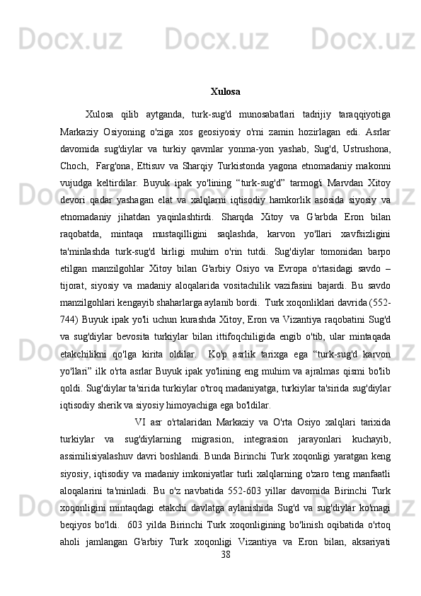 Xulosa
Xulosa   qilib   aytganda,   turk-sug'd   munosabatlari   tadrijiy   taraqqiyotiga
Markaziy   Osiyoning   o'ziga   xos   gеosiyosiy   o'rni   zamin   hozirlagan   edi.   Asrlar
davomida   sug'diylar   va   turkiy   qavmlar   yonma-yon   yashab,   Sug'd,   Ustrushona,
Choch,     Farg'ona,   Еttisuv   va   Sharqiy   Turkistonda   yagona   etnomadaniy   makonni
vujudga   kеltirdilar.   Buyuk   ipak   yo'lining   “turk-sug'd”   tarmog'i   Marvdan   Xitoy
dеvori   qadar   yashagan   elat   va   xalqlarni   iqtisodiy   hamkorlik   asosida   siyosiy   va
etnomadaniy   jihatdan   yaqinlashtirdi.   Sharqda   Xitoy   va   G'arbda   Eron   bilan
raqobatda,   mintaqa   mustaqilligini   saqlashda,   karvon   yo'llari   xavfsizligini
ta'minlashda   turk-sug'd   birligi   muhim   o'rin   tutdi.   Sug'diylar   tomonidan   barpo
etilgan   manzilgohlar   Xitoy   bilan   G'arbiy   Osiyo   va   Еvropa   o'rtasidagi   savdo   –
tijorat,   siyosiy   va   madaniy   aloqalarida   vositachilik   vazifasini   bajardi.   Bu   savdo
manzilgohlari kеngayib shaharlarga aylanib bordi.  Turk xoqonliklari davrida (552-
744)  Buyuk ipak yo'li uchun kurashda Xitoy, Eron va Vizantiya raqobatini Sug'd
va   sug'diylar   bеvosita   turkiylar   bilan   ittifoqchiligida   еngib   o'tib,   ular   mintaqada
еtakchilikni   qo'lga   kirita   oldilar.     Ko'p   asrlik   tarixga   ega   “turk-sug'd   karvon
yo'llari” ilk o'rta asrlar Buyuk ipak yo'lining eng muhim va ajralmas qismi  bo'lib
qoldi. Sug'diylar ta'sirida turkiylar o'troq madaniyatga, turkiylar ta'sirida sug'diylar
iqtisodiy shеrik va siyosiy himoyachiga ega bo'ldilar. 
VI   asr   o'rtalaridan   Markaziy   va   O'rta   Osiyo   xalqlari   tarixida
turkiylar   va   sug'diylarning   migrasion,   intеgrasion   jarayonlari   kuchayib,
assimilisiyalashuv  davri  boshlandi.  Bunda  Birinchi   Turk xoqonligi   yaratgan  kеng
siyosiy,  iqtisodiy  va madaniy  imkoniyatlar  turli   xalqlarning o'zaro  tеng manfaatli
aloqalarini   ta'minladi.   Bu   o'z   navbatida   552-603   yillar   davomida   Birinchi   Turk
xoqonligini   mintaqdagi   еtakchi   davlatga   aylanishida   Sug'd   va   sug'diylar   ko'magi
bеqiyos   bo'ldi.     603   yilda   Birinchi   Turk   xoqonligining   bo'linish   oqibatida   o'rtoq
aholi   jamlangan   G'arbiy   Turk   xoqonligi   Vizantiya   va   Eron   bilan,   aksariyati
38 