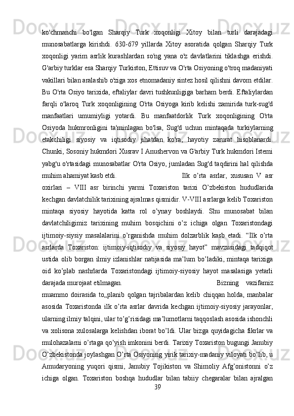 ko'chmanchi   bo'lgan   Sharqiy   Turk   xoqonligi   Xitoy   bilan   turli   darajadagi
munosabatlarga   kirishdi.   630-679   yillarda   Xitoy   asoratida   qolgan   Sharqiy   Turk
xoqonligi   yarim   asrlik   kurashlardan   so'ng   yana   o'z   davlatlarini   tiklashga   erishdi.
G'arbiy turklar esa Sharqiy Turkiston, Еttisuv va O'rta Osiyoning o'troq madaniyati
vakillari bilan aralashib o'ziga xos etnomadaniy sintеz hosil qilishni davom etdilar.
Bu O'rta Osiyo tarixida, eftaliylar davri tushkunligiga barham bеrdi. Eftaliylardan
farqli   o'laroq   Turk   xoqonligining   O'rta   Osiyoga   kirib   kеlishi   zamirida   turk-sug'd
manfaatlari   umumiyligi   yotardi.   Bu   manfaatdorlik   Turk   xoqonligining   O'rta
Osiyoda   hukmronligini   ta'minlagan   bo'lsa,   Sug'd   uchun   mintaqada   turkiylarning
еtakchiligi   siyosiy   va   iqtisodiy   jihatdan   ko'ra,   hayotiy   zarurat   hisoblanardi.
Chunki, Sosoniy hukmdori Xusrav I Anushеrvon va G'arbiy Turk hukmdori Istеmi
yabg'u o'rtasidagi munosabatlar O'rta Osiyo, jumladan Sug'd taqdirini hal qilishda
muhim ahamiyat kasb etdi. Ilk   o’rta   asrlar,   xususan   V   asr
oxirlari   –   VIII   asr   birinchi   yarmi   Toxariston   tarixi   О ’zbekiston   hududlarida
kechgan davlatchilik tarixining ajralmas qismidir. V-VIII asrlarga kelib Toxariston
mintaqa   siyosiy   hayotida   katta   rol   o’ynay   boshlaydi.   Shu   munosabat   bilan
davlatchiligimiz   tarixining   muhim   bosqichini   o’z   ichiga   olgan   Toxaristondagi
ijtimoiy-siysiy   masalalarini   o’rganishda   muhim   dolzarblik   kasb   etadi.   “Ilk   o’rta
asrlarda   Toxariston:   ijtimoiy-iqtisodiy   va   siyosiy   hayot”   mavzusidagi   tadqiqot
ustida   olib   borgan   ilmiy   izlanishlar   natijasida   ma’lum   bo’ladiki,   mintaqa   tarixiga
oid   ko’plab   nashrlarda   Toxaristondagi   ijtimoiy-siyosiy   hayot   masalasiga   yetarli
darajada murojaat etilmagan.  Bizning   vazifamiz
muammo   doirasida   to„planib   qolgan   tajribalardan   kelib   chiqqan   holda,   manbalar
asosida   Toxaristonda   ilk   o’rta   asrlar   davrida   kechgan   ijtimoiy-siyosiy   jarayonlar,
ularning ilmiy talqini, ular to’g’risidagi ma’lumotlarni taqqoslash asosida ishonchli
va xolisona xulosalarga kelishdan iborat bo’ldi. Ular bizga quyidagicha fikrlar va
mulohazalarni o’rtaga qo’yish imkonini berdi. Tarixiy Toxariston bugungi Janubiy
О ’zbekistonda joylashgan   О ’rta Osiyoning yirik tarixiy-madaniy viloyati bo’lib, u
Amudaryoning   yuqori   qismi,   Janubiy   Tojikiston   va   Shimoliy   Afg’onistonni   o’z
ichiga   olgan.   Toxariston   boshqa   hududlar   bilan   tabiiy   chegaralar   bilan   ajralgan
39 