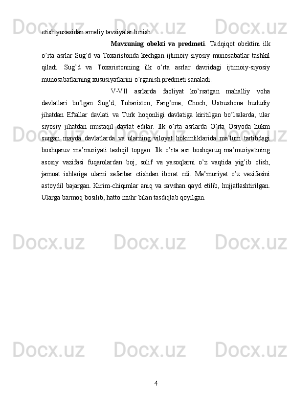 etish yuzasidan amaliy tavsiyalar berish. 
Mavzuning   obekti   va   predmeti .   Tadqiqot   obektini   ilk
o’rta   asrlar   Sug’d   va   Toxaristonda   kechgan   ijtimoiy-siyosiy   munosabatlar   tashkil
qiladi.   Sug’d   va   Toxaristonning   ilk   o’rta   asrlar   davridagi   ijtimoiy-siyosiy
munosabatlarning xususiyatlarini o’rganish predmeti sanaladi.
V-VII   asrlarda   faoliyat   ko’rsatgan   mahalliy   voha
davlatlari   bo’lgan   Sug’d,   Tohariston,   Farg’ona,   Choch,   Ustrushona   hududiy
jihatdan   Eftallar   davlati   va   Turk   hoqonligi   davlatiga   kiritilgan   bo’lsalarda,   ular
siyosiy   jihatdan   mustaqil   davlat   edilar.   Ilk   o’rta   asrlarda   O’rta   Osiyoda   hukm
surgan   mayda   davlatlarda   va   ularning   viloyat   hokimliklarida   ma’lum   tartibdagi
boshqaruv   ma’muriyati   tashqil   topgan.   Ilk   o’rta   asr   boshqaruq   ma’muriyatining
asosiy   vazifasi   fuqarolardan   boj,   solif   va   yasoqlarni   o’z   vaqtida   yig’ib   olish,
jamoat   ishlariga   ularni   safarbar   etishdan   iborat   edi.   Ma’muriyat   o’z   vazifasini
astoydil   bajargan.   Kirim-chiqimlar   aniq   va   ravshan   qayd   etilib,   hujjatlashtirilgan.
Ularga barmoq bosilib, hatto muhr bilan tasdiqlab qoyilgan. 
4 