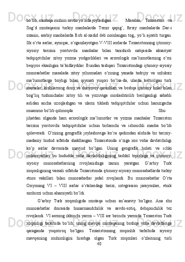 bo’lib, mintaqa muhim savdo yo’lida joylashgan.  Masalan,   Toxariston   va
Sug’d   mintaqasini   turkiy   manbalarda   Temir   qapig‘,   forsiy   manbalarda   Dar-i
oxanin, arabiy manbalarda Bob al-xadid deb nomlangan tog„ yo’li ajratib turgan.
Ilk o’rta asrlar, ayniqsa,  o’rganilayotgan V-VIII  asrlarda Toxaristonning ijtimoiy-
siyosiy   tarixini   yorituvchi   manbalar   bilan   tanishish   natijasida   aksariyat
tadqiqotchilar   xitoy   yozma   yodgorliklari   va   arxeologik   ma’lumotlarning   o’rni
beqiyos ekanligini ta’kidlaydilar. Bundan tashqari Toxaristondagi ijtimoiy-siyosiy
munosabatlar   masalada   xitoy   yilnomalari   o’zining   yanada   tadrijiy   va   uzluksiz
ma’lumotlarga   boyligi   bilan   qiymati   yuqori   bo’lsa-da,   ularda   keltirilgan   turli
atamalar, kishilarning diniy va dunyoviy qarashlari va boshqa ijtimoiy holat bilan
bog’liq   tushunchalar   xitoy   tili   va   yozuviga   moslashtirilib   berilganligi   sababli
aslidan   ancha   uzoqlashgan   va   ularni   tiklash   tadqiqotchilar   uchun   hanuzgacha
muammo bo’lib qolmoqda.  Shu
jihatdan   olganda   ham   arxeologik   ma’lumotlar   va   yozma   manbalar   Toxariston
tarixini   yorituvchi   tadqiqotchilar   uchun   birlamchi   va   ishonchli   manba   bo’lib
qolaveradi.   О ’zining   geografik   joylashuviga   ko’ra   qadimdan   alohida   bir   tarixiy-
madaniy   hudud   sifatida   shakllangan   Toxaristonda   o’ziga   xos   voha   davlatchiligi
ko’p   asrlar   davomida   mavjud   bo’lgan.   Uning   geografik   holati   va   ichki
imkoniyatlari   bu   hududda   voha   davlatchiligining   tashkil   topishiga   va   ijtimoiy-
siyosiy   munosabatlarning   rivojlanishiga   zamin   yaratgan.   G’arbiy   Turk
xoqonligining vassali sifatida Toxaristonda ijtimoiy-siyosiy munosabatlarda turkiy
etnos   vakillari   bilan   munosabatlar   jadal   rivojlandi.   Bu   munosabatlar   О ’rta
Osiyoning   VI   –   VIII   asrlar   o’rtalaridagi   tarixi,   integrasion   jarayonlari,   etnik
simbiozi uchun ahamiyatli bo’ldi. 
G’arbiy   Turk   xoqonligida   mintaqa   uchun   an’anaviy   bo’lgan.   Ana   shu
munosabatlar   doirasida   hunarmandchilik   va   savdo-sotiq,   dehqonchilik   tez
rivojlandi. VI asrning ikkinchi yarmi – VIII asr birinchi yarmida Toxariston Turk
xoqonligi   tarkibida   bo’lib,   uning   mavqei   mintaqaning   boshqa   voha   davlatlariga
qaraganda   yuqoriroq   bo’lgan.   Toxaristonning   xoqonlik   tarkibida   siyosiy
mavqeining   muhimligini   hisobga   olgan   Turk   xoqonlari   o’zlarining   turli
40 