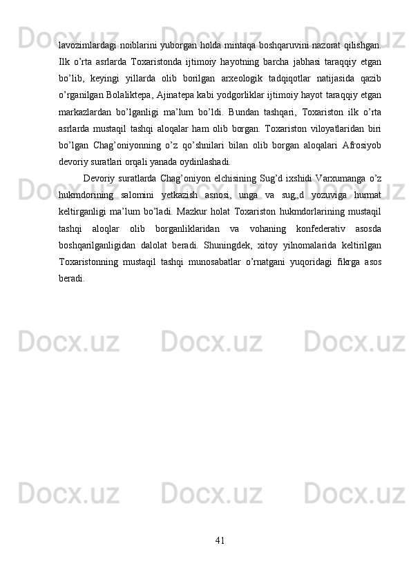 lavozimlardagi noiblarini yuborgan holda mintaqa boshqaruvini nazorat qilishgan.
Ilk   o’rta   asrlarda   Toxaristonda   ijtimoiy   hayotning   barcha   jabhasi   taraqqiy   etgan
bo’lib,   keyingi   yillarda   olib   borilgan   arxeologik   tadqiqotlar   natijasida   qazib
o’rganilgan Bolaliktepa, Ajinatepa kabi yodgorliklar ijtimoiy hayot taraqqiy etgan
markazlardan   bo’lganligi   ma’lum   bo’ldi.   Bundan   tashqari,   Toxariston   ilk   o’rta
asrlarda   mustaqil   tashqi   aloqalar   ham   olib   borgan.   Toxariston   viloyatlaridan   biri
bo’lgan   Chag’oniyonning   o’z   qo’shnilari   bilan   olib   borgan   aloqalari   Afrosiyob
devoriy suratlari orqali yanada oydinlashadi. 
Devoriy  suratlarda   Chag’oniyon  elchisining  Sug’d  ixshidi   Varxumanga  o’z
hukmdorining   salomini   yetkazish   asnosi,   unga   va   sug„d   yozuviga   hurmat
keltirganligi   ma’lum   bo’ladi.   Mazkur   holat   Toxariston   hukmdorlarining   mustaqil
tashqi   aloqlar   olib   borganliklaridan   va   vohaning   konfederativ   asosda
boshqarilganligidan   dalolat   beradi.   Shuningdek,   xitoy   yilnomalarida   keltirilgan
Toxaristonning   mustaqil   tashqi   munosabatlar   o’rnatgani   yuqoridagi   fikrga   asos
beradi.
41 