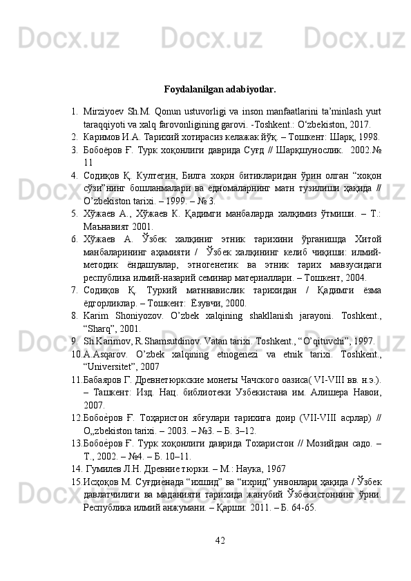 Foydalanilgan adabiyotlar.
1. Mirziyoev   Sh.M.   Qonun   ustuvorligi   va   inson   manfaatlarini   ta’minlash   yurt
taraqqiyoti va xalq farovonligining garovi. -Toshkent.: O‘zbekiston, 2017.
2. Каримов И.А. Тарихий хотирасиз келажак йўқ. – Тошкент: Шарқ, 1998.
3. Бобоёров  Ғ.  Турк  хоқонлиги  даврида  Суғд  //  Шарқшунослик.   2002.№
11
4. Содиқов   Қ.   Култегин,   Билга   хоқон   битикларидан   ўрин   олган   “хоқон
сўзи”нинг   бошланмалари   ва   ёдномаларнинг   матн   тузилиши   ҳақида   //
O ’ zbekiston   tarixi . – 1999. – № 3.
5. Хўжаев   А.,   Хўжаев   К.   Қадимги   манбаларда   халқимиз   ўтмиши.   –   Т.:
Маънавият 2001.
6. Хўжаев   А.   Ўзбек   халқиниг   этник   тарихини   ўрганишда   Хитой
манбаларининг   аҳамияти   /     Ўзбек   халқининг   келиб   чиқиши:   илмий-
методик   ёндашувлар,   этногенетик   ва   этник   тарих   мавзусидаги
республика илмий-назарий семинар материаллари. – Тошкент, 2004.
7. Содиқов   Қ.   Туркий   матннавислик   тарихидан   /   Қадимги   ёзма
ёдгорликлар. – Тошкент:  Ёзувчи, 2000.
8. Karim   Shoniyozov.   O’zbek   xalqining   shakllanish   jarayoni.   T oshkent .,
“ Sharq ” , 2001 .
9. Sh.Karimov, R.Shamsutdinov. Vatan tarixi.  T oshkent .,  “ O’qituvchi ” , 1997 .
10. A.Asqarov.   O’zbek   xalqining   etnogenezi   va   etnik   tarixi.   T oshkent .,
“ Universitet ” , 2007
11. Бабаяров Г. Древнетюркские монеты Чачского оазиса( VI-VIII вв. н.э.).
–   Ташкент:   Изд.   Нац.   библиотеки   Узбекистана   им.   Алишера   Навои,
2007.
12. Бобое?ров   Ғ.   Тоҳаристон   ябғулари   тарихига   доир   (VII-VIII   асрлар)   //
О„zbekiston tarixi. – 2003. – №3. – Б. 3–12.
13. Бобо
е?ров   Ғ.   Турк   хоқонлиги   даврида   Тохаристон   //   Мозийдан   садо.   –
Т., 2002. – №4. – Б. 10–11.
14.  Гумилев Л.Н. Древние тюрки. – М.: Наука, 1967
15. Исҳоқов М. Суғди	
е?нада “ихшид” ва “ихрид” унвонлари ҳақида / Ўзбек
давлатчилиги   ва   маданияти   тарихида   жанубий   Ўзбекистоннинг   ўрни.
Республика илмий анжумани. – Қарши: 2011. – Б. 64-65.
42 