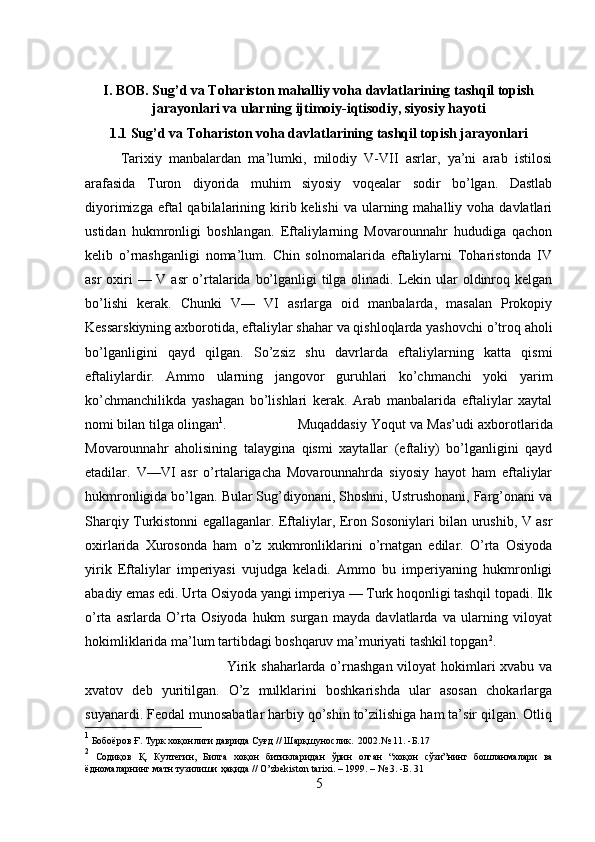 I. BOB. Sug’d va Tohariston mahalliy voha davlatlarining tashqil topish
jarayonlari va ularning ijtimoiy-iqtisodiy, siyosiy hayoti
1.1 Sug’d va Tohariston voha davlatlarining tashqil topish jarayonlari
Tarixiy   manbalardan   ma’lumki,   milodiy   V-VII   asrlar,   ya’ni   arab   istilosi
arafasida   Turon   diyorida   muhim   siyosiy   voqealar   sodir   bo’lgan.   Dastlab
diyorimizga  eftal  qabilalarining kirib kelishi  va  ularning  mahalliy voha  davlatlari
ustidan   hukmronligi   boshlangan.   Eftaliylarning   Movarounnahr   hududiga   qachon
kelib   o’rnashganligi   noma’lum.   Chin   solnomalarida   eftaliylarni   Toharistonda   IV
asr  oxiri — V asr o’rtalarida bo’lganligi  tilga olinadi. Lekin ular  oldinroq kelgan
bo’lishi   kerak.   Chunki   V—   VI   asrlarga   oid   manbalarda,   masalan   Prokopiy
Kessarskiyning axborotida, eftaliylar shahar va qishloqlarda yashovchi o’troq aholi
bo’lganligini   qayd   qilgan.   So’zsiz   shu   davrlarda   eftaliylarning   katta   qismi
eftaliylardir.   Ammo   ularning   jangovor   guruhlari   ko’chmanchi   yoki   yarim
ko’chmanchilikda   yashagan   bo’lishlari   kerak.   Arab   manbalarida   eftaliylar   xaytal
nomi bilan tilga olingan 1
. Muqaddasiy Yoqut va Mas’udi axborotlarida
Movarounnahr   aholisining   talaygina   qismi   xaytallar   (eftaliy)   bo’lganligini   qayd
etadilar.   V—VI   asr   o’rtalarigacha   Movarounnahrda   siyosiy   hayot   ham   eftaliylar
hukmronligida bo’lgan. Bular Sug’diyonani, Shoshni, Ustrushonani, Farg’onani va
Sharqiy Turkistonni egallaganlar. Eftaliylar, Eron Sosoniylari bilan urushib, V asr
oxirlarida   Xurosonda   ham   o’z   xukmronliklarini   o’rnatgan   edilar.   O’rta   Osiyoda
yirik   Eftaliylar   imperiyasi   vujudga   keladi.   Ammo   bu   imperiyaning   hukmronligi
abadiy emas edi. Urta Osiyoda yangi imperiya — Turk hoqonligi tashqil topadi. Ilk
o’rta   asrlarda   O’rta   Osiyoda   hukm   surgan   mayda   davlatlarda   va   ularning   viloyat
hokimliklarida ma’lum tartibdagi boshqaruv ma’muriyati tashkil topgan 2
. 
Yirik shaharlarda o’rnashgan viloyat hokimlari xvabu va
xvatov   deb   yuritilgan.   O’z   mulklarini   boshkarishda   ular   asosan   chokarlarga
suyanardi. Feodal munosabatlar harbiy qo’shin to’zilishiga ham ta’sir qilgan. Otliq
1
 Бобоёров Ғ. Турк хоқонлиги даврида Суғд // Шарқшунослик.  2002.№ 11 . - Б .17
2
  Содиқов   Қ .   Култегин ,   Билга   хоқон   битикларидан   ўрин   олган   “ хоқон   сўзи ” нинг   бошланмалари   ва
ёдномаларнинг   матн   тузилиши   ҳақида  // O’zbekiston tarixi. – 1999. – № 3. - Б . 31
5 