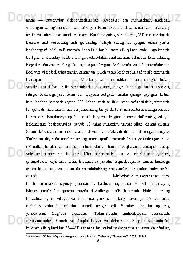 askar   —   suvoriylar   dehqonzodalardan,   piyodalar   esa   mehnatkash   aholidan
yollangan va tug’ma qullardan to’zilgan. Mamlakatni boshqarishda ham an’anaviy
tartib   va   udumlarga   amal   qilingan.   Narshaxiyning   yozishicha,   VII   asr   oxirlarida
Buxoro   taxt   vorisining   hali   go’dakligi   tufayli   uning   tul   qolgan   onasi   yurtni
boshqargan 1
. Malika Buxoroda donolik bilan hukmronlik qilgan, xalq unga itoatda
bo’lgan. U shunday tartib o’rnatgan edi. Malika mulozimlari bilan har kuni arkning
Registon   darvozasi  oldiga  kelib,  taxtga  o’tirgan.   Malikzoda  va   dehqonzodalardan
ikki yuz yigit bellariga zarrin kamar va qilich taqib kechgacha saf tortib xizmatda
turishgan.  Malika   podshohlik   ishlari   bilan   mashg’ul   bular,
yaxshilikka   da’vat   qilib,   yomonlikdan   qaytarar,   istagan   kishisiga   sarpo   kiygizib,
istagan   kishisiga   jazo   berar   edi.   Quyosh   botgach   malika   qasrga   qaytgan.   Ertasi
kuni   boshqa   jamoadan   yana   200   dehqonzodalar   ikki   qator   saf   tortishib,   xizmatda
lol qotardi. Shu tarzda har bir jamoaning bir yilda to’rt marotaba xizmatga kelishi
lozim   edi.   Narshaxiyning   bu   ta’rifi   boyicha   birgina   buxorxudotlarning   viloyat
hokimligini   boshqaruvida   qariyb   18   ming   mulozim   navbat   bilan   xizmat   qilgan.
Shuni   ta’kidlash   urinliki,   asrlar   davomida   o’zlashtirilib   obod   etilgan   Buyuk
Turkiston   diyorida   mazlumlarning   mashaqqatli   mehnati   bilan   yetishtirilgan   noz-
ne’matlar, to’plangan turli-tuman boyliklardan hamma vaqt asosan zodagon tabaqa
vakillari   bahramand   bo’lardi.   Ular   hashamatli   qasr   va   qo’shqlarda   yashar,
qimmatbaho   kiyimlaru   oltin,   kumush   va   javohir   taqinchoqlarda,   zarrin   kamarga
qilich   taqib   taxt   va   ot   ustida   mamlakatning   mazlumlari   tepasidan   hukmronlik
qilardi.  Mulkdorlik   munosabatlari   rivoj
topib,   mamlakat   siyosiy   jihatdan   zaiflashuvi   oqibatida   V—VI   asrlardayoq
Movarounnahr   bir   qancha   mayda   davlatlarga   bo’linib   ketadi.   Natijada   uning
hududida   ayrim   viloyat   va   vohalarda   yirik   shaharlarga   tayangan   15   dan   ortiq
mahalliy   voha   hokimliklari   tashqil   topgan   edi.   Bunday   davlatlarning   eng
yiriklaridan   Sug’dda   ixshidlar,   Toharistonda   malikshoxlar,   Xorazmda
xorazmshoxlar,   Choch   va   Iloqda   tudun   va   dehqonlar,   Farg’onada   ixshidlar
hukmronlik qilardilar. V—VII asrlarda bu mahalliy davlatchalar, avvalda eftallar,
1
 A.Asqarov. O’zbek xalqining etnogenezi va etnik tarixi. Toshkent., “Universitet”., 2007, -B.143
6 