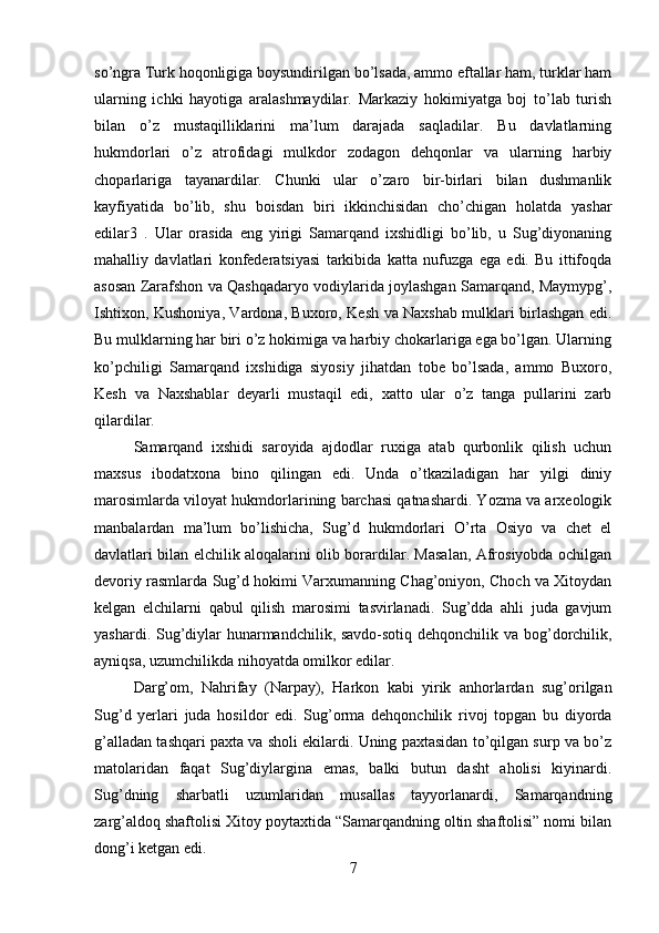 so’ngra Turk hoqonligiga boysundirilgan bo’lsada, ammo eftallar ham, turklar ham
ularning   ichki   hayotiga   aralashmaydilar.   Markaziy   hokimiyatga   boj   to’lab   turish
bilan   o’z   mustaqilliklarini   ma’lum   darajada   saqladilar.   Bu   davlatlarning
hukmdorlari   o’z   atrofidagi   mulkdor   zodagon   dehqonlar   va   ularning   harbiy
choparlariga   tayanardilar.   Chunki   ular   o’zaro   bir-birlari   bilan   dushmanlik
kayfiyatida   bo’lib,   shu   boisdan   biri   ikkinchisidan   cho’chigan   holatda   yashar
edilar3   .   Ular   orasida   eng   yirigi   Samarqand   ixshidligi   bo’lib,   u   Sug’diyonaning
mahalliy   davlatlari   konfederatsiyasi   tarkibida   katta   nufuzga   ega   edi.   Bu   ittifoqda
asosan Zarafshon va Qashqadaryo vodiylarida joylashgan Samarqand, Maymypg’,
Ishtixon, Kushoniya, Vardona, Buxoro, Kesh va Naxshab mulklari birlashgan edi.
Bu mulklarning har biri o’z hokimiga va harbiy chokarlariga ega bo’lgan. Ularning
ko’pchiligi   Samarqand   ixshidiga   siyosiy   jihatdan   tobe   bo’lsada,   ammo   Buxoro,
Kesh   va   Naxshablar   deyarli   mustaqil   edi,   xatto   ular   o’z   tanga   pullarini   zarb
qilardilar. 
Samarqand   ixshidi   saroyida   ajdodlar   ruxiga   atab   qurbonlik   qilish   uchun
maxsus   ibodatxona   bino   qilingan   edi.   Unda   o’tkaziladigan   har   yilgi   diniy
marosimlarda viloyat hukmdorlarining barchasi qatnashardi. Yozma va arxeologik
manbalardan   ma’lum   bo’lishicha,   Sug’d   hukmdorlari   O’rta   Osiyo   va   chet   el
davlatlari bilan elchilik aloqalarini olib borardilar. Masalan, Afrosiyobda ochilgan
devoriy rasmlarda Sug’d hokimi Varxumanning Chag’oniyon, Choch va Xitoydan
kelgan   elchilarni   qabul   qilish   marosimi   tasvirlanadi.   Sug’dda   ahli   juda   gavjum
yashardi. Sug’diylar  hunarmandchilik, savdo-sotiq dehqonchilik va bog’dorchilik,
ayniqsa, uzumchilikda nihoyatda omilkor edilar. 
Darg’om,   Nahrifay   (Narpay),   Harkon   kabi   yirik   anhorlardan   sug’orilgan
Sug’d   yerlari   juda   hosildor   edi.   Sug’orma   dehqonchilik   rivoj   topgan   bu   diyorda
g’alladan tashqari paxta va sholi ekilardi. Uning paxtasidan to’qilgan surp va bo’z
matolaridan   faqat   Sug’diylargina   emas,   balki   butun   dasht   aholisi   kiyinardi.
Sug’dning   sharbatli   uzumlaridan   musallas   tayyorlanardi,   Samarqandning
zarg’aldoq shaftolisi Xitoy poytaxtida “Samarqandning oltin shaftolisi” nomi bilan
dong’i ketgan edi. 
7 