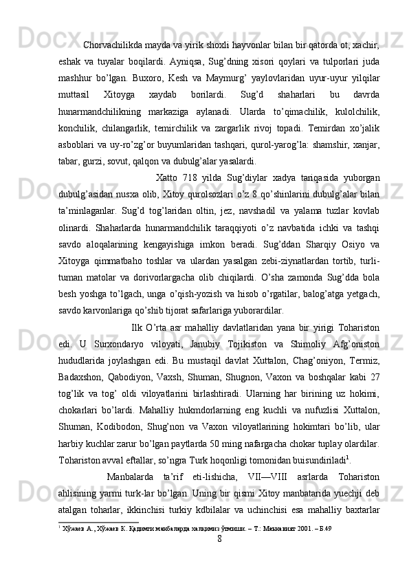 Chorvachilikda mayda va yirik shoxli hayvonlar bilan bir qatorda ot, xachir,
eshak   va   tuyalar   boqilardi.   Ayniqsa,   Sug’dning   xisori   qoylari   va   tulporlari   juda
mashhur   bo’lgan.   Buxoro,   Kesh   va   Maymurg’   yaylovlaridan   uyur-uyur   yilqilar
muttasil   Xitoyga   xaydab   borilardi.   Sug’d   shaharlari   bu   davrda
hunarmandchilikning   markaziga   aylanadi.   Ularda   to’qimachilik,   kulolchilik,
konchilik,   chilangarlik,   temirchilik   va   zargarlik   rivoj   topadi.   Temirdan   xo’jalik
asboblari   va   uy-ro’zg’or   buyumlaridan   tashqari,   qurol-yarog’la:   shamshir,   xanjar,
tabar, gurzi, sovut, qalqon va dubulg’alar yasalardi. 
Xatto   718   yilda   Sug’diylar   xadya   tariqasida   yuborgan
dubulg’asidan nusxa olib, Xitoy qurolsozlari o’z 8 qo’shinlarini dubulg’alar bilan
ta’minlaganlar.   Sug’d   tog’laridan   oltin,   jez,   navshadil   va   yalama   tuzlar   kovlab
olinardi.   Shaharlarda   hunarmandchilik   taraqqiyoti   o’z   navbatida   ichki   va   tashqi
savdo   aloqalarining   kengayishiga   imkon   beradi.   Sug’ddan   Sharqiy   Osiyo   va
Xitoyga   qimmatbaho   toshlar   va   ulardan   yasalgan   zebi-ziynatlardan   tortib,   turli-
tuman   matolar   va   dorivorlargacha   olib   chiqilardi.   O’sha   zamonda   Sug’dda   bola
besh yoshga  to’lgach, unga o’qish-yozish va hisob  o’rgatilar, balog’atga  yetgach,
savdo karvonlariga qo’shib tijorat safarlariga yuborardilar. 
Ilk   O’rta   asr   mahalliy   davlatlaridan   yana   bir   yirigi   Tohariston
edi.   U   Surxondaryo   viloyati,   Janubiy   Tojikiston   va   Shimoliy   Afg’oniston
hududlarida   joylashgan   edi.   Bu   mustaqil   davlat   Xuttalon,   Chag’oniyon,   Termiz,
Badaxshon,   Qabodiyon,   Vaxsh,   Shuman,   Shugnon,   Vaxon   va   boshqalar   kabi   27
tog’lik   va   tog’   oldi   viloyatlarini   birlashtiradi.   Ularning   har   birining   uz   hokimi,
chokarlari   bo’lardi.   Mahalliy   hukmdorlarning   eng   kuchli   va   nufuzlisi   Xuttalon,
Shuman,   Kodibodon,   Shug’non   va   Vaxon   viloyatlarining   hokimtari   bo’lib,   ular
harbiy kuchlar zarur bo’lgan paytlarda 50 ming nafargacha chokar tuplay olardilar.
Tohariston avval eftallar, so’ngra Turk hoqonligi tomonidan buisundiriladi 1
. 
Manbalarda   ta’rif   eti-lishicha,   VII—VIII   asrlarda   Tohariston
ahlisining yarmi turk-lar bo’lgan. Uning bir qismi Xitoy manbatarida yuechji deb
atalgan   toharlar,   ikkinchisi   turkiy   kdbilalar   va   uchinchisi   esa   mahalliy   baxtarlar
1
  Хўжаев   А .,  Хўжаев   К .  Қадимги   манбаларда   халқимиз   ўтмиши . –  Т .:  Маънавият  2001. –  Б .49
8 