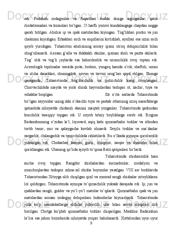 edi.   Podshoh   zodagonlar   va   fuqarolari   budda   diniga   siginganlar,   qator
ibodatxonalari va koxinlari bo’lgan. 25 harfli yozuvi kundalangaga chapdan ungga
qarab   bitilgan.   Aholisi   ip   va   ipak   matolardan   kiyingan.   Tog’liklari   pustin   va   jun
chakmon kiyishgan. Erkaklari soch va soqollarini kirtishlab, ayollari esa uzun soch
qoyib   yurishgan.   Tohariston   aholisining   asosiy   qismi   utroq   dehqonchilik   bilan
shug’ullanardi. Asosan g’alla va dukkakli ekinlar, qisman sholi  va paxta ekilardi.
Tog’   oldi   va   tog’li   joylarda   esa   bahorikorlik   va   uzumchilik   rivoj   toptan   edi.
Arxeologik   topilmalar   orasida   pista,   bodom,   yongoq   hamda   o’rik,   shaftoli,   uzum
va   olcha   danaklari,   shuningdek,   qovun   va   tarvuz   urug’lari   qayd   etilgan.   Shunga
qaraganda,   Toharistonda   bog’dorchilik   va   polizchilik   keng   rivojlangan.
Chorvachilikda   mayda   va   yirik   shoxli   hayvonlardan   tashqari   ot,   xachir,   tuya   va
eshaklar boqilgan.  Ilk   o’rta   asrlarda   Toharistonda
bo’lgan sayyoxlar uning ikki o’rkachli tuya va pastak otlarining uzoq masofalarga
qatnashda   nihoyatda   chidamli   ekanini   maqtab   yozganlar.   Toharistonda   qadimdan
konchilik   taraqqiy   topgan   edi.   U   noyob   tabiiy   boyliklarga   serob   edi.   Birgina
Badaxshonning   o’zidan   la’l,   lojuvard,   aqiq   kabi   qimmatbaho   toshlar   va   oltindan
tortib   temir,   mis   va   qalaygacha   kovlab   olinardi.   Serjilo   toshlar   va   ma’danlar
zargarlik, chilangarlik va temirchilikda ishlatilardi. Bu o’lkada ayniqsa qurolsozlik
yuksalgan   edi.   Chokarlari   kamon,   gurzi,   chuqmor,   xanjar   va   shamshir   bilan
qurollangan edi. Ularning qo’lida ajoyib to’qima Balx qalqonlari bo’lardi. 
Toharistonda   shishasozlik   ham
ancha   rivoj   topgan.   Rangdor   shishalardan   surmadonlar,   medalyon   va
munchoqlardan   tashqari   xilma-xil   shisha   buyumlar   yasalgan.   VIII   asr   boshlarida
Toharistondan Xitoyga olib chiqilgan qizil va zumrad rangli shishalar xitoyliklarni
lol  qoldirgan. Toharistonda  ayniqsa   to’qimachilik  yuksak  darajada edi.  Ip, jun  va
ipaklardan rangli, guldor va yo’l-yo’l matolar to’qilardi. Qimmatbaho ipak va jun
matolardan   asosan   zodagon   dehqonlaru   hukmdorlar   kiyinishardi.   Toharistonda
juda   ko’p   mamlakatlarga   elchilar   yuborilib,   ular   bilan   savdo   aloqalari   olib
borilgan.   Chetga   ko’plab   qimmatbaho   toshlar   chiqarilgan.   Mashhur   Badaxshon
la’lisi esa jahon bozorlarida nihoyatda yuqori baholanardi. Xuttalondan uyur-uyur
9 