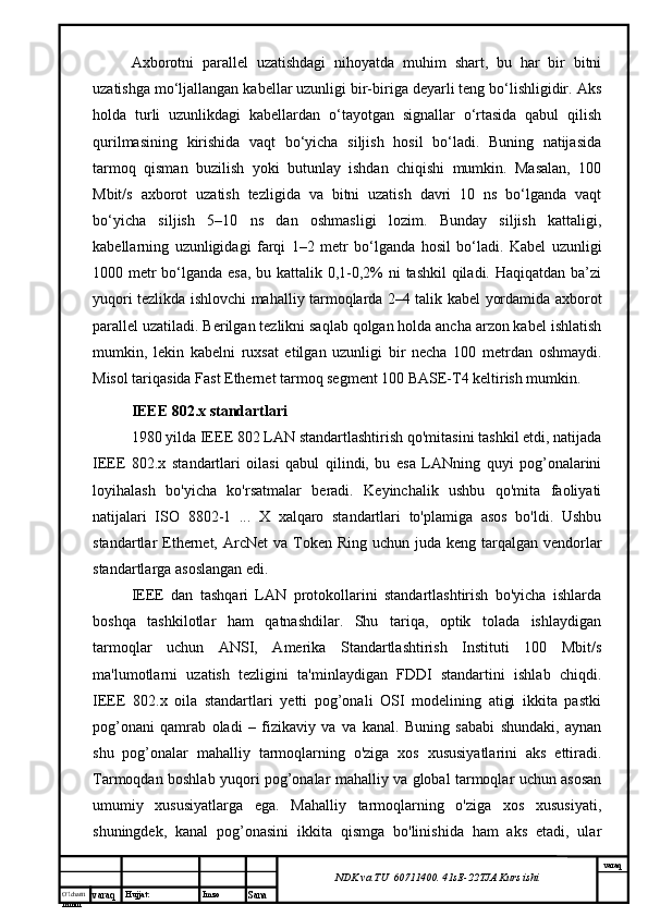 O’lcha m
mm m varaq Hujjat: Imzo
Sana  varaq
NDK va TU  60711400 .  41sE -2 2 TJA  Kurs ishiAxborotni   parallel   uzatishdagi   nihoyatda   muhim   shart,   bu   har   bir   bitni
uzatishga mo‘ljallangan kabellar uzunligi bir-biriga deyarli teng bo‘lishligidir. Aks
holda   turli   uzunlikdagi   kabellardan   o‘tayotgan   signallar   o‘rtasida   qabul   qilish
qurilmasining   kirishida   vaqt   bo‘yicha   siljish   hosil   bo‘ladi.   Buning   natijasida
tarmoq   qisman   buzilish   yoki   butunlay   ishdan   chiqishi   mumkin.   Masalan,   100
Mbit/s   axborot   uzatish   tezligida   va   bitni   uzatish   davri   10   ns   bo‘lganda   vaqt
bo‘yicha   siljish   5–10   ns   dan   oshmasligi   lozim.   Bunday   siljish   kattaligi,
kabellarning   uzunligidagi   farqi   1–2   metr   bo‘lganda   hosil   bo‘ladi.   Kabel   uzunligi
1000 metr  bo‘lganda esa,  bu kattalik 0,1-0,2%  ni  tashkil  qiladi. Haqiqatdan ba’zi
yuqori tezlikda ishlovchi mahalliy tarmoqlarda 2–4 talik kabel yordamida axborot
parallel uzatiladi. Berilgan tezlikni saqlab qolgan holda ancha arzon kabel ishlatish
mumkin,   lekin   kabelni   ruxsat   etilgan   uzunligi   bir   necha   100   metrdan   oshmaydi.
Misol tariqasida Fast Ethernet tarmoq segment 100 BASE-T4 keltirish mumkin.
IEEE 802. х  standartlari
1980 yilda IEEE 802 LAN standartlashtirish qo'mitasini tashkil etdi, natijada
IEEE   802.x   standartlari   oilasi   qabul   qilindi,   bu   esa   LANning   quyi   pog’onalarini
loyihalash   bo'yicha   ko'rsatmalar   beradi.   Keyinchalik   ushbu   qo'mita   faoliyati
natijalari   ISO   8802-1   ...   X   xalqaro   standartlari   to'plamiga   asos   bo'ldi.   Ushbu
standartlar  Ethernet, ArcNet  va Token Ring uchun juda keng  tarqalgan vendorlar
standartlarga asoslangan edi.
IEEE   dan   tashqari   LAN   protokollarini   standartlashtirish   bo'yicha   ishlarda
boshqa   tashkilotlar   ham   qatnashdilar.   Shu   tariqa,   optik   tolada   ishlaydigan
tarmoqlar   uchun   ANSI,   Amerika   Standartlashtirish   Instituti   100   Mbit/s
ma'lumotlarni   uzatish   tezligini   ta'minlaydigan   FDDI   standartini   ishlab   chiqdi.
IEEE   802.x   oila   standartlari   yetti   pog’onali   OSI   modelining   atigi   ikkita   pastki
pog’onani   qamrab   oladi   –   fizikaviy   va   va   kanal.   Buning   sababi   shundaki,   aynan
shu   pog’onalar   mahalliy   tarmoqlarning   o'ziga   xos   xususiyatlarini   aks   ettiradi.
Tarmoqdan boshlab yuqori pog’onalar mahalliy va global tarmoqlar uchun asosan
umumiy   xususiyatlarga   ega.   Mahalliy   tarmoqlarning   o'ziga   xos   xususiyati,
shuningdek,   kanal   pog’onasini   ikkita   qismga   bo'linishida   ham   aks   etadi,   ular 