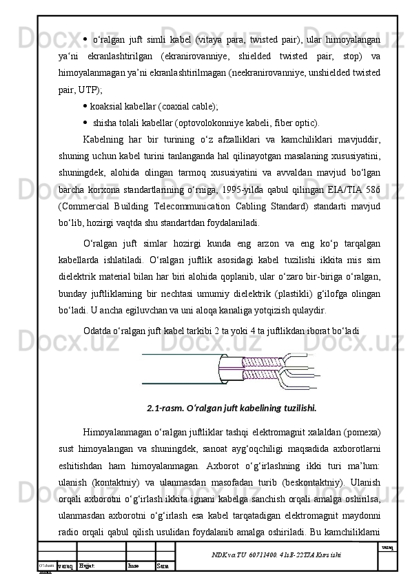 O’lcha m
mm m varaq Hujjat: Imzo
Sana  varaq
NDK va TU  60711400 .  41sE -2 2 TJA  Kurs ishi o‘ralgan   juft   simli   kabel   (vitaya   para,   twisted   pair),   ular   himoyalangan
ya ni   ekranlashtirilgan   (ekranirovanniye,   shielded   twisted   pair,   stop)   vaʻ
himoyalanmagan ya’ni ekranlashtirilmagan (neekranirovanniye, unshielded twisted
pair, UTP);
   koaksial kabellar (coaxial cable); 
 shisha tolali kabellar (optovolokonniye kabeli, fiber optic). 
Kabelning   har   bir   turining   o‘z   afzalliklari   va   kamchiliklari   mavjuddir,
shuning uchun kabel  turini  tanlanganda hal  qilinayotgan masalaning xususiyatini,
shuningdek,   alohida   olingan   tarmoq   xususiyatini   va   avvaldan   mavjud   bo‘lgan
barcha   korxona   standartlarining   o‘rniga,   1995-yilda   qabul   qilingan   EIA/TIA   586
(Commercial   Building   Telecommunication   Cabling   Standard)   standarti   mavjud
bo‘lib, hozirgi vaqtda shu standartdan foydalaniladi. 
O‘ralgan   juft   simlar   hozirgi   kunda   eng   arzon   va   eng   ko‘p   tarqalgan
kabellarda   ishlatiladi.   O‘ralgan   juftlik   asosidagi   kabel   tuzilishi   ikkita   mis   sim
dielektrik material bilan har  biri  alohida qoplanib, ular o‘zaro bir-biriga o‘ralgan,
bunday   juftliklarning   bir   nechtasi   umumiy   dielektrik   (plastikli)   g‘ilofga   olingan
bo‘ladi. U ancha egiluvchan va uni aloqa kanaliga yotqizish qulaydir. 
Odatda o‘ralgan juft kabel tarkibi 2 ta yoki 4 ta juftlikdan iborat bo‘ladi 
2.1- rasm. O‘ralgan juft kabelining tuzilishi.
Himoyalanmagan o‘ralgan juftliklar tashqi elektromagnit xalaldan (pomexa)
sust   himoyalangan   va   shuningdek ,   sanoat   ayg‘oqchiligi   maqsadida   axborotlarni
eshitishdan   ham   himoyalanmagan.   Axborot   o‘g‘irlashning   ikki   turi   ma’lum:
ulanish   (kontaktniy)   va   ulanmasdan   masofadan   turib   (beskontaktniy).   Ulanish
orqali  axborotni  o‘g‘irlash ikkita ignani  kabelga  sanchish  orqali  amalga  oshirilsa,
ulanmasdan   axborotni   o‘g‘irlash   esa   kabel   tarqatadigan   elektromagnit   maydonni
radio orqali qabul qilish usulidan foydalanib amalga oshiriladi. Bu kamchiliklarni 