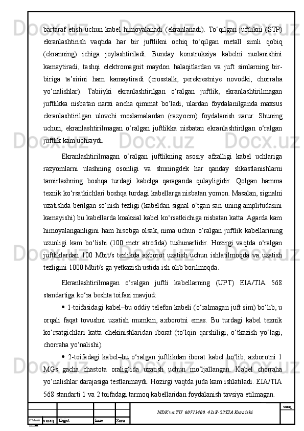 O’lcha m
mm m varaq Hujjat: Imzo
Sana  varaq
NDK va TU  60711400 .  41sE -2 2 TJA  Kurs ishibartaraf   etish   uchun   kabel   himoyalanadi   (ekranlanadi).   To‘qilgan   juftlikni   (STP)
ekranlashtirish   vaqtida   har   bir   juftlikni   ochiq   to‘qilgan   metal l   simli   qobi q
(ekranning)   ichiga   joylashtiriladi.   Bunday   konstruksiya   kabelni   nurlanishini
kamaytiradi,   tashqi   elektromagnit   maydon   h alaqitlardan   va   juft   simlarning   bir-
biriga   ta’sirini   ham   kamaytiradi   (crosstalk,   perekrestniye   novodki,   chorra h a
yo‘nalishlar).   Tabiiyki   ekranlashtirilgan   o‘ralgan   juftlik,   ekranlashtirilmagan
juftlikka   nisbatan   narxi   ancha   qimmat   bo‘ladi,   ulardan   foydalanilganda   maxsus
ekranlashtirilgan   ulovchi   moslamalardan   (razy o em)   foydalanish   zarur.   Shuning
uchun ,   ekranlashtirilmagan   o‘ralgan   juftlikka   nisbatan   ekranlashtirilgan   o‘ralgan
juftlik kam uchraydi.
Ekranlashtirilmagan   o‘ralgan   juftlikning   asosiy   afzalligi   kabel   uchlariga
razyomlarni   ulashning   osonligi   va   shuningdek   har   qanday   shkastlanishlarni
tamirlashning   boshqa   turdagi   kabelga   qaraganda   qulayligidir.   Qolgan   hamma
texnik ko‘rsatkichlari boshqa turdagi kabellarga nisbatan yomon. Masalan, signalni
uzatishda berilgan so‘nish tezligi (kabeldan signal o‘tgan sari uning amplitudasini
kamayishi) bu kabellarda koaksial kabel ko‘rsatkichiga nisbatan katta. Agarda kam
himoyalanganligini   ham   hisobga   olsak,   nima   uchun   o‘ralgan   juftlik   kabellarining
uzunligi   kam   bo‘lishi   (100   metr   atrofida)   tushunarlidir.   Hozirgi   vaqtda   o‘ralgan
juftliklardan   100   Mbit/s   tezlikda   axborot   uzatish   uchun   ishlatilmoqda   va   uzatish
tezligini 1000 Mbit/s ga yetkazish ustida ish olib borilmoqda. 
Ekranlashtirilmagan   o‘ralgan   juftli   kabellarning   (UPT)   EIA/TIA   568
standartiga ko‘ra beshta toifasi mavjud: 
  1-toifasidagi kabel–bu oddiy telefon kabeli (o‘ralmagan juft sim) bo‘lib, u
orqali   faqat   tovushni   uzatish   mumkin,   axborotni   emas.   Bu   turdagi   kabel   texnik
ko‘rsatgichlari   katta   chekinishlaridan   iborat   (to‘lqin   qarshiligi,   o‘tkazish   yo‘lagi,
chorraha yo‘nalishi). 
   2-toifadagi   kabel–bu   o‘ralgan   juftlikdan   iborat   kabel   bo‘lib,   axborotni   1
MGs   gacha   chastota   oralig‘ida   uzatish   uchun   mo‘ljallangan.   Kabel   chorraha
yo‘nalishlar darajasiga testlanmaydi. Hozirgi vaqtda juda kam ishlatiladi. EIA/TIA
568 standarti 1 va 2 toifadagi tarmoq kabellaridan foydalanish tavsiya etilmagan.