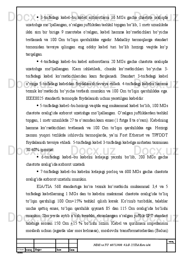 O’lcha m
mm m varaq Hujjat: Imzo
Sana  varaq
NDK va TU  60711400 .  41sE -2 2 TJA  Kurs ishi   3-toifadagi   kabel–bu   kabel   axborotlarni   16   MGs   gacha   chastota   oraliqda
uzatishga mo‘ljallangan, o‘ralgan juftlikdan tashkil topgan bo‘lib, 1 metr uzunlikda
ikki   sim   bir   biriga   9   marotaba   o‘ralgan,   kabel   hamma   ko‘rsatkichlari   bo‘yicha
testlanadi   va   100   Om   to‘lqin   qarshilikka   egadir.   Mahalliy   tarmoqlarga   standart
tomonidan   tavsiya   qilingan   eng   oddiy   kabel   turi   bo‘lib   hozirgi   vaqtda   ko‘p
tarqalgan. 
   4-toifadagi   kabel–bu   kabel   axborotlarni   20   MGs   gacha   chastota   oraliqda
uzatishga   mo‘ljallangan.   Kam   ishlatiladi,   chunki   ko‘rsatkichlari   bo‘yicha   3-
toifadagi   kabel   ko‘rsatkichlaridan   kam   farqlanadi.   Standart   3-toifadagi   kabel
o‘rniga 5-toifadagi kabeldan foydalanish tavsiya etiladi. 4-toifadagi kabelni hamma
texnik  ko‘rsatkichi   bo‘yicha   testlash   mumkin   va  100   Om   to‘lqin  qarshilikka   ega.
IEEE8025 standartli tarmoqda foydalanish uchun yaratilgan kabeldir. 
  5-toifadagi kabel–bu hozirgi vaqtda eng mukammal kabel bo‘lib, 100 MGs
chastota oralig‘ida axborot uzatishga mo‘ljallangan.   O‘ralgan juftliklardan tashkil
topgan, 1 metr uzunlikda 27 ta o‘ramdan kam emas (1 futga 8 ta o‘ram). Kabelning
hamma   ko‘rsatkichlari   testlanadi   va   100   Om   to‘lqin   qarshilikka   ega.   Hozirgi
zamon   yuqori   tezlikda   ishlovchi   tarmoqlarda,   ya’ni   Fost   Ethernet   va   TPFDDT
foydalanish tavsiya etiladi.  5-toifadagi kabel 3-toifadagi kabelga nisbatan taxminan
30-40% qimmat. 
   6-toifadagi   kabel–bu   kabelni   kelajagi   yaxshi   bo‘lib,   200   MGs   gacha
chastota oralig‘ida axborot uzatadi 
   7-toifadagi  kabel–bu  kabelni  kelajagi  porloq va  600 MGs   gacha  chastota
oralig‘ida axborot uzatishi mumkin. 
EIA/TIA   568   standartiga   ko‘ra   texnik   ko‘rsatkichi   mukammal   3,4   va   5
toifadagi   kabellarning   1   MGs   dan   to   kabelni   maksimal   chastota   oralig‘ida   to‘liq
to‘lqin   qarshiligi   100   Om+15%   tashkil   qilish   kerak.   Ko‘rinib   turibdiki,   talablar
uncha   qattiq   emas,   to‘lqin   qarshilik   qiymati   85   dan   115   Om   oralig‘ida   bo‘lishi
mumkin. Shu yerda aytib o‘tish kerakki, ekranlangan o‘ralgan juftlik SPT standart
talabiga   asosan   150   Om   + 15   %   bo‘lishi   lozim.   Kabel   va   qurilmani   impedansini
moslash uchun (agarda ular mos kelmasa), moslovchi transformatorlardan (Balun)