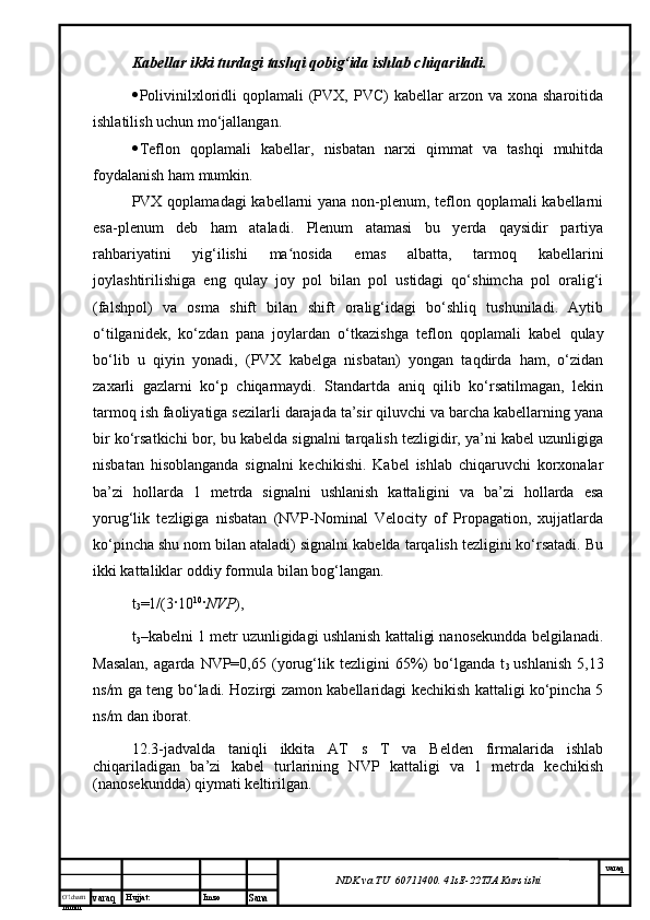 O’lcha m
mm m varaq Hujjat: Imzo
Sana  varaq
NDK va TU  60711400 .  41sE -2 2 TJA  Kurs ishiKabellar ikki turdagi tashqi qobig‘ida ishlab chiqariladi. 
 Polivinilxloridli   qoplamali  (PVX,  PVC)   kabellar  arzon  va xona  sharoitida
ishlatilish uchun mo‘jallangan.
 Teflon   qoplamali   kabellar,   nisbatan   narxi   qimmat   va   tashqi   muhitda
foydalanish ham mumkin. 
PVX qoplamadagi  kabellarni yana non-plenum, teflon qoplamali  kabellarni
esa-plenum   deb   ham   ataladi.   Plenum   atamasi   bu   yerda   qaysidir   partiya
rahbariyatini   yig‘ilishi   ma nosida   emas   albatta,   tarmoq   kabellariniʻ
joylashtirilishiga   eng   qulay   joy   pol   bilan   pol   ustidagi   qo‘shimcha   pol   oralig‘i
(falshpol)   va   osma   shift   bilan   shift   oralig‘idagi   bo‘shliq   tushuniladi.   Aytib
o‘tilganidek,   ko‘zdan   pana   joylardan   o‘tkazishga   teflon   qoplamali   kabel   qulay
bo‘lib   u   qiyin   yonadi,   (PVX   kabelga   nisbatan)   yongan   taqdirda   ham,   o‘zidan
zaxarli   gazlarni   ko‘p   chiqarmaydi.   Standartda   aniq   qilib   ko‘rsatilmagan,   lekin
tarmoq ish faoliyatiga sezilarli darajada ta’sir qiluvchi va barcha kabellarning yana
bir ko‘rsatkichi bor, bu kabelda signalni tarqalish tezligidir, ya’ni kabel uzunligiga
nisbatan   hisoblanganda   signalni   kechikishi.   Kabel   ishlab   chiqaruvchi   korxonalar
ba’zi   hollarda   1   metrda   signalni   ushlanish   kattaligini   va   ba’zi   hollarda   esa
yorug‘lik   tezligiga   nisbatan   (NVP-Nominal   Velocity   of   Propagation,   xujjatlarda
ko‘pincha shu nom bilan ataladi) signalni kabelda tarqalish tezligini ko‘rsatadi. Bu
ikki kattaliklar oddiy formula bilan bog‘langan. 
t
3 =1/(3 · 10 10
· NVP ), 
t
3 –kabelni 1 metr uzunligidagi ushlanish kattaligi nanosekundda belgilanadi.
Masalan,   agarda   NVP=0,65   (yorug‘lik   tezligini   65%)   bo‘lganda   t
3   ushlanish   5,13
ns/m ga teng bo‘ladi. Hozirgi zamon kabellaridagi kechikish kattaligi ko‘pincha 5
ns/m dan iborat. 
12.3-jadvalda   taniqli   ikkita   AT   s   T   va   Belden   firmalarida   ishlab
chiqariladigan   ba’zi   kabel   turlarining   NVP   kattaligi   va   1   metrda   kechikish
(nanosekundda) qiymati keltirilgan.  