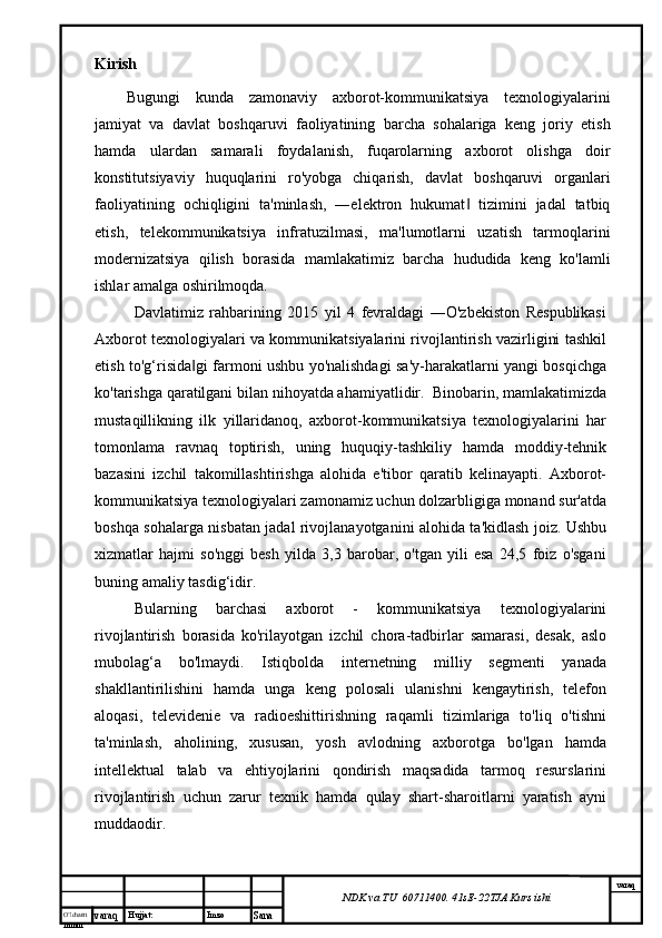 O’lcha m
mm m varaq Hujjat: Imzo
Sana  varaq
NDK va TU  60711400 .  41sE -2 2 TJA  Kurs ishiKirish
Bugungi   kunda   zamonaviy   axborot-kommunikatsiya   texnologiyalarini
jamiyat   va   davlat   boshqaruvi   faoliyatining   barcha   sohalariga   keng   joriy   etish
hamda   ulardan   samarali   foydalanish,   fuqarolarning   axborot   olishga   doir
konstitutsiyaviy   huquqlarini   ro'yobga   chiqarish,   davlat   boshqaruvi   organlari
faoliyatining   ochiqligini   ta'minlash,   ―elektron   hukumat   tizimini   jadal   tatbiq‖
etish,   telekommunikatsiya   infratuzilmasi,   ma'lumotlarni   uzatish   tarmoqlarini
modernizatsiya   qilish   borasida   mamlakatimiz   barcha   hududida   keng   ko'lamli
ishlar amalga oshirilmoqda.
Davlatimiz   rahbarining   2015   yil   4   fevraldagi   ―O'zbekiston   Respublikasi
Axborot texnologiyalari va kommunikatsiyalarini rivojlantirish vazirligini tashkil
etish to'g‘risida gi farmoni ushbu yo'nalishdagi sa'y-harakatlarni yangi bosqichga	
‖
ko'tarishga qaratilgani bilan nihoyatda ahamiyatlidir.  Binobarin, mamlakatimizda
mustaqillikning   ilk   yillaridanoq,   axborot-kommunikatsiya   texnologiyalarini   har
tomonlama   ravnaq   toptirish,   uning   huquqiy-tashkiliy   hamda   moddiy-tehnik
bazasini   izchil   takomillashtirishga   alohida   e'tibor   qaratib   kelinayapti.   Axborot-
kommunikatsiya texnologiyalari zamonamiz uchun dolzarbligiga monand sur'atda
boshqa sohalarga nisbatan jadal rivojlanayotganini alohida ta'kidlash joiz. Ushbu
xizmatlar   hajmi   so'nggi   besh   yilda   3,3   barobar,   o'tgan   yili   esa   24,5   foiz   o'sgani
buning amaliy tasdig‘idir. 
Bularning   barchasi   axborot   -   kommunikatsiya   texnologiyalarini
rivojlantirish   borasida   ko'rilayotgan   izchil   chora-tadbirlar   samarasi,   desak,   aslo
mubolag‘a   bo'lmaydi.   Istiqbolda   internetning   milliy   segmenti   yanada
shakllantirilishini   hamda   unga   keng   polosali   ulanishni   kengaytirish,   telefon
aloqasi,   televidenie   va   radioeshittirishning   raqamli   tizimlariga   to'liq   o'tishni
ta'minlash,   aholining,   xususan,   yosh   avlodning   axborotga   bo'lgan   hamda
intellektual   talab   va   ehtiyojlarini   qondirish   maqsadida   tarmoq   resurslarini
rivojlantirish   uchun   zarur   texnik   hamda   qulay   shart-sharoitlarni   yaratish   ayni
muddaodir. 