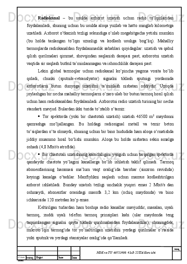 O’lcha m
mm m varaq Hujjat: Imzo
Sana  varaq
NDK va TU  60711400 .  41sE -2 2 TJA  Kurs ishiRadiokanal   –   bu   usulda   axborot   uzatish   uchun   radio   to‘lqinlaridan
foydalaniladi, shuning uchun bu usulda aloqa yuzlab va   h atto minglab kilometrga
uzatiladi. Axborot o‘tkazish tezligi sekundiga o‘nlab megabitgacha yetishi mumkin
(bu   holda   tanlangan   to‘lqin   uzunligi   va   kodlash   usuliga   bog‘liq).   Mahalliy
tarmoqlarda radiokanaldan foydalanmaslik sabablari quyidagilar: uzatish va qabul
qilish   qurilmalari   qimmat,   shovqindan   saqlanish   darajasi   past,   axborotni   uzatish
vaqtida sir saqlash butkul ta’minlanmagan va ishonchlilik darajasi past. 
Lekin   global   tarmoqlar   uchun   radiokanal   ko‘pincha   yagona   vosita   bo‘lib
qoladi,   chunki   (sputnik–retranslyator)   signalni   tiklash   sputnigi   yordamida
axborotlarni   butun   dunyoga   uzatishni   ta minlash   nisbatan   oddiydir.   Uzoqdaʻ
joylashgan bir necha mahalliy tarmoqlarni o‘zaro ulab bir butun tarmoq hosil qilish
uchun ham radiokanaldan foydalaniladi. Axborotni radio uzatish turining bir necha
standarti mavjud. Bulardan ikki turida to‘xtalib o‘tamiz: 
 Tor   spektorda   (yoki   bir   chastotali   uzatish)   uzatish   46500   m 2
  maydonni
qamrashga   mo‘ljallangan.   Bu   holdagi   radiosignal   metal l   va   temir   beton
to‘siqlardan o‘ta olmaydi, shuning uchun bir bino hududida ham aloqa o‘rnatishda
jiddiy   muammo   hosil   bo‘lishi   mumkin.   Aloqa   bu   h olda   nisbatan   sekin   amalga
oshadi (4,8 Mbit/s atrofida).
 Bir chastotali uzatishning kamchiligini yengish uchun tarqalgan spektorda
qandaydir   chastota   yo‘lagini   kanallarga   bo‘lib   ishlatish   taklif   qilinadi.   Tarmoq
abonentlarining   h ammasi   ma’lum   vaqt   oralig‘ida   barobar   (sinxron   ravishda)
keyingi   kanalga   o‘tadilar.   Maxfiylikni   saqlash   uchun   maxsus   kodlashtirilgan
axborot   ishlatiladi.   Bunday   uzatish   tezligi   unchalik   yuqori   emas   2   Mbit/s   dan
oshmaydi,   abonentlar   orasidagi   masofa   3,2   km   (ochiq   maydonda)   va   bino
ichkarisida 120 metrdan ko‘p emas. 
Keltirilgan   turlardan   ham   boshqa   radio   kanallar   mavjuddir,   masalan,   uyali
tarmoq,   xuddi   uyali   telefon   tarmoq   prinsiplari   kabi   (ular   maydonda   teng
taqsimlangan   signalni   qayta   tiklash   qurilmalaridan   foydalanadilar),   shuningdek ,
mikroto‘lqin   tarmog‘ida   tor   yo‘naltirilgan   uzatishni   yerdagi   qurilmalar   o‘rtasida
yoki sputnik va yerdagi stansiyalar oralig‘ida qo‘llaniladi.  