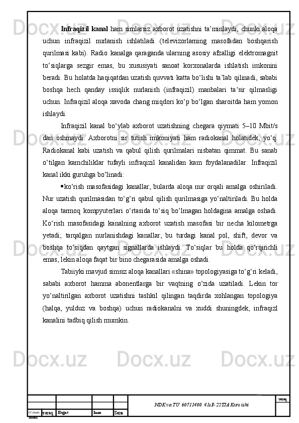 O’lcha m
mm m varaq Hujjat: Imzo
Sana  varaq
NDK va TU  60711400 .  41sE -2 2 TJA  Kurs ishiInfraqizil kanal   ham simlarsiz axborot uzatishni  ta’minlaydi, chunki aloqa
uchun   infraqizil   nurlanish   ishlatiladi   (televizorlarning   masofadan   boshqarish
qurilmasi   kabi).   Radio   kanalga   qaraganda   ularning   asosiy   afzalligi   elektromagnit
to‘siqlarga   sezgir   emas,   bu   xususiyati   sanoat   korxonalarda   ishlatish   imkonini
beradi. Bu holatda haqiqatdan uzatish quvvati katta bo‘lishi ta’lab qilinadi, sababi
boshqa   hech   qanday   issiqlik   nurlanish   (infraqizil)   manbalari   ta sir   qilmasligiʻ
uchun. Infraqizil aloqa xavoda chang miqdori ko‘p bo‘lgan sharoitda   h am yomon
ishlaydi. 
Infraqizil   kanal   bo‘ylab   axborot   uzatishning   chegara   qiymati   5–10   Mbit/s
dan   oshmaydi.   Axborotni   sir   tutish   imkoniyati   h am   radiokanal   h olatidek,   yo‘q.
Radiokanal   kabi   uzatish   va   qabul   qilish   qurilmalari   nisbatan   qimmat.   Bu   sanab
o‘tilgan   kamchiliklar   tufayli   infraqizil   kanalidan   kam   foydalanadilar.   Infraqizil
kanal ikki guru h ga bo‘linadi: 
 ko‘rish   masofasidagi   kanallar,   bularda   aloqa   nur   orqali   amalga   oshiriladi.
Nur  uzatish  qurilmasidan  to‘g‘ri   qabul   qilish  qurilmasiga  yo‘naltiriladi.  Bu   holda
aloqa   tarmoq   kompyuterlari   o‘rtasida   to‘siq   bo‘lmagan   holdagina   amalga   oshadi.
Ko‘rish   masofasidagi   kanalning   axborot   uzatish   masofasi   bir   necha   kilometrga
yetadi;   tarqalgan   nurlanishdagi   kanallar,   bu   turdagi   kanal   pol,   shift,   devor   va
boshqa   to‘siqdan   qaytgan   signallarda   ishlaydi.   To‘siqlar   bu   h olda   qo‘rqinchli
emas, lekin aloqa faqat bir bino chegarasida amalga oshadi. 
Tabiiyki mavjud simsiz aloqa kanallari «shina» topologiyasiga to‘g‘ri keladi,
sababi   axborot   hamma   abonentlarga   bir   vaqtn i ng   o‘zida   uzatiladi.   Lekin   tor
yo‘naltirilgan   axborot   uzatishni   tashkil   qilingan   taqdirda   xohlangan   topologiya
(halqa,   yulduz   va   boshqa)   uchun   radiokanalni   va   xuddi   shuningdek ,   infraqizl
kanalini ta d biq qilish mumkin.