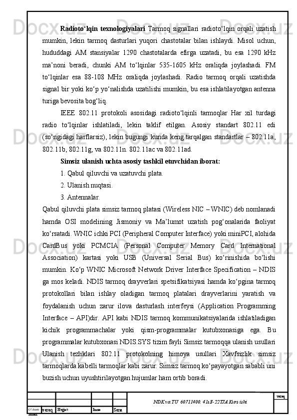 O’lcha m
mm m varaq Hujjat: Imzo
Sana  varaq
NDK va TU  60711400 .  41sE -2 2 TJA  Kurs ishiRadioto‘lqin   texnologiyalari   Tarmoq   signallari   radioto‘lqin   orqali   uzatish
mumkin,   lekin   tarmoq   dasturlari   yuqori   chastotalar   bilan   ishlaydi.   Misol   uchun,
hududdagi   AM   stansiyalar   1290   chastotalarda   efirga   uzatadi,   bu   esa   1290   kHz
ma’noni   beradi,   chunki   AM   to‘lqinlar   535-1605   kHz   oraliqda   joylashadi.   FM
to‘lqinlar   esa   88-108   MHz   oraliqda   joylashadi.   Radio   tarmoq   orqali   uzatishda
signal bir yoki ko‘p yo‘nalishda uzatilishi mumkin, bu esa ishlatilayotgan antenna
turiga bevosita bog‘liq.
IEEE   802.11   protokoli   asosidagi   radioto‘lqinli   tarmoqlar   Har   xil   turdagi
radio   to‘lqinlar   ishlatiladi,   lekin   taklif   etilgan.   Asosiy   standart   802.11   edi
(so‘ngidagi harflarsiz), lekin bugungi kunda keng tarqalgan standartlar – 802.11a,
802.11b, 802.11g, va 802.11n. 802.11ac va 802.11ad.
Simsiz ulanish uchta asosiy tashkil etuvchidan iborat:
1. Qabul qiluvchi va uzatuvchi plata.
2. Ulanish nuqtasi.
3. Antennalar.
Qabul qiluvchi plata simsiz tarmoq platasi (Wireless NIC – WNIC) deb nomlanadi
hamda   OSI   modelining   Jismoniy   va   Ma’lumot   uzatish   pog‘onalarida   faoliyat
ko‘rsatadi. WNIC ichki PCI (Peripheral Computer Interface) yoki miniPCI, alohida
CardBus   yoki   PCMCIA   (Personal   Computer   Memory   Card   International
Association)   kartasi   yoki   USB   (Universal   Serial   Bus)   ko‘rinishida   bo‘lishi
mumkin.   Ko‘p   WNIC   Microsoft   Network   Driver   Interface   Specification   –   NDIS
ga mos keladi. NDIS tarmoq drayverlari  spetsifikatsiyasi  hamda ko‘pgina tarmoq
protokollari   bilan   ishlay   oladigan   tarmoq   platalari   drayverlarini   yaratish   va
foydalanish   uchun   zarur   ilova   dasturlash   interfeysi   (Application   Programming
Interface   –   API)dir.   API   kabi   NDIS   tarmoq   kommunikatsiyalarida   ishlatiladigan
kichik   programmachalar   yoki   qism-programmalar   kutubxonasiga   ega.   Bu
programmalar kutubxonasi NDIS.SYS tizim fayli Simsiz tarmoqqa ulanish usullari
Ulanish   tezliklari   802.11   protokolning   himoya   usullari   Xavfsizlik   simsiz
tarmoqlarda kabelli tarmoqlar kabi zarur. Simsiz tarmoq ko‘payayotgan sababli uni
buzish uchun uyushtirilayotgan hujumlar ham ortib boradi.  