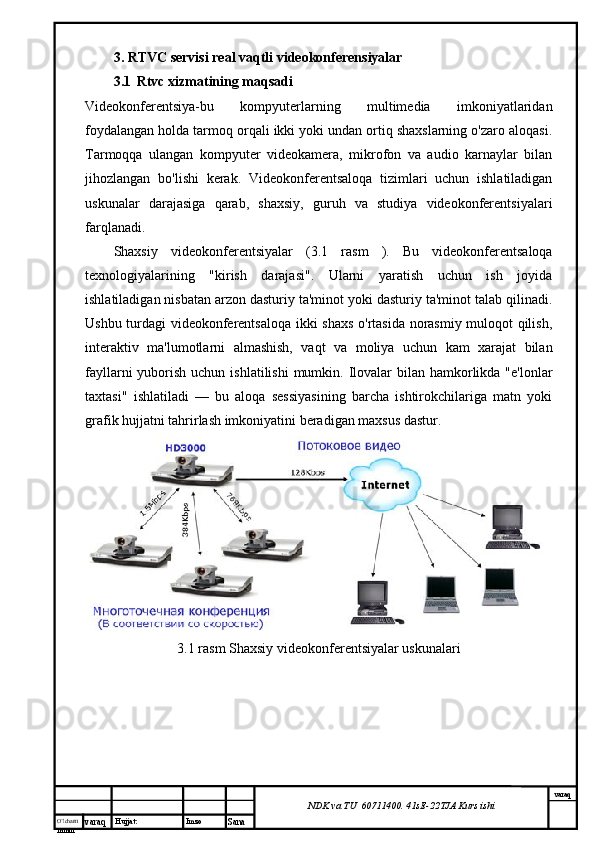 O’lcha m
mm m varaq Hujjat: Imzo
Sana  varaq
NDK va TU  60711400 .  41sE -2 2 TJA  Kurs ishi3.  RTVC servisi real vaqtli videokonferensiyalar
3.1     Rtvc xizmatining maqsadi
Videokonferentsiya-bu   kompyuterlarning   multimedia   imkoniyatlaridan
foydalangan holda tarmoq orqali ikki yoki undan ortiq shaxslarning o'zaro aloqasi.
Tarmoqqa   ulangan   kompyuter   videokamera,   mikrofon   va   audio   karnaylar   bilan
jihozlangan   bo'lishi   kerak.   Videokonferentsaloqa   tizimlari   uchun   ishlatiladigan
uskunalar   darajasiga   qarab,   shaxsiy,   guruh   va   studiya   videokonferentsiyalari
farqlanadi.
Shaxsiy   videokonferentsiyalar   ( 3.1   rasm   ).   Bu   videokonferentsaloqa
texnologiyalarining   "kirish   darajasi".   Ularni   yaratish   uchun   ish   joyida
ishlatiladigan nisbatan arzon dasturiy ta'minot yoki dasturiy ta'minot talab qilinadi.
Ushbu turdagi videokonferentsaloqa ikki shaxs o'rtasida norasmiy muloqot qilish,
interaktiv   ma'lumotlarni   almashish,   vaqt   va   moliya   uchun   kam   xarajat   bilan
fayllarni  yuborish uchun ishlatilishi  mumkin. Ilovalar  bilan hamkorlikda  "e'lonlar
taxtasi"   ishlatiladi   —   bu   aloqa   sessiyasining   barcha   ishtirokchilariga   matn   yoki
grafik hujjatni tahrirlash imkoniyatini beradigan maxsus dastur.
 
3.1 rasm Shaxsiy videokonferentsiyalar uskunalari 