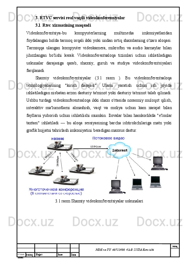 O’lcha m
mm m varaq Hujjat: Imzo
Sana  varaq
NDK va TU  60711400 .  41sE -2 2 TJA  Kurs ishi3.  RTVC servisi real vaqtli videokonferensiyalar
3.1     Rtvc xizmatining maqsadi
Videokonferentsiya-bu   kompyuterlarning   multimedia   imkoniyatlaridan
foydalangan holda tarmoq orqali ikki yoki undan ortiq shaxslarning o'zaro aloqasi.
Tarmoqqa   ulangan   kompyuter   videokamera,   mikrofon   va   audio   karnaylar   bilan
jihozlangan   bo'lishi   kerak.   Videokonferentsaloqa   tizimlari   uchun   ishlatiladigan
uskunalar   darajasiga   qarab,   shaxsiy,   guruh   va   studiya   videokonferentsiyalari
farqlanadi.
Shaxsiy   videokonferentsiyalar   ( 3.1   rasm   ).   Bu   videokonferentsaloqa
texnologiyalarining   "kirish   darajasi".   Ularni   yaratish   uchun   ish   joyida
ishlatiladigan nisbatan arzon dasturiy ta'minot yoki dasturiy ta'minot talab qilinadi.
Ushbu turdagi videokonferentsaloqa ikki shaxs o'rtasida norasmiy muloqot qilish,
interaktiv   ma'lumotlarni   almashish,   vaqt   va   moliya   uchun   kam   xarajat   bilan
fayllarni  yuborish uchun ishlatilishi  mumkin. Ilovalar  bilan hamkorlikda  "e'lonlar
taxtasi"   ishlatiladi   —   bu   aloqa   sessiyasining   barcha   ishtirokchilariga   matn   yoki
grafik hujjatni tahrirlash imkoniyatini beradigan maxsus dastur.
 
3.1 rasm Shaxsiy videokonferentsiyalar uskunalari