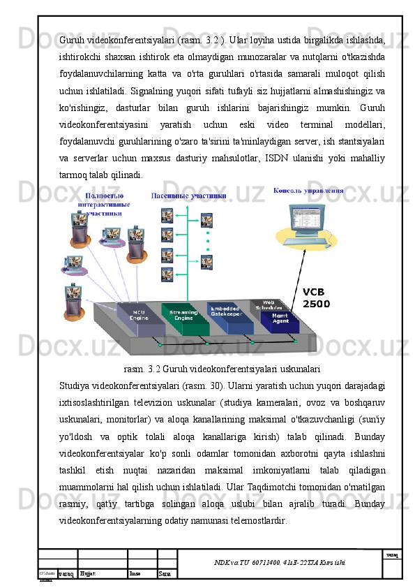 O’lcha m
mm m varaq Hujjat: Imzo
Sana  varaq
NDK va TU  60711400 .  41sE -2 2 TJA  Kurs ishiGuruh videokonferentsiyalari (rasm. 3.2 ). Ular loyiha ustida birgalikda ishlashda,
ishtirokchi   shaxsan   ishtirok   eta   olmaydigan   munozaralar   va   nutqlarni   o'tkazishda
foydalanuvchilarning   katta   va   o'rta   guruhlari   o'rtasida   samarali   muloqot   qilish
uchun ishlatiladi. Signalning yuqori sifati tufayli siz hujjatlarni almashishingiz va
ko'rishingiz,   dasturlar   bilan   guruh   ishlarini   bajarishingiz   mumkin.   Guruh
videokonferentsiyasini   yaratish   uchun   eski   video   terminal   modellari,
foydalanuvchi guruhlarining o'zaro ta'sirini ta'minlaydigan server, ish stantsiyalari
va   serverlar   uchun   maxsus   dasturiy   mahsulotlar,   ISDN   ulanishi   yoki   mahalliy
tarmoq talab qilinadi.
rasm. 3.2 Guruh videokonferentsiyalari uskunalari
Studiya videokonferentsiyalari (rasm. 30). Ularni yaratish uchun yuqori darajadagi
ixtisoslashtirilgan   televizion   uskunalar   (studiya   kameralari,   ovoz   va   boshqaruv
uskunalari,   monitorlar)   va   aloqa   kanallarining   maksimal   o'tkazuvchanligi   (sun'iy
yo'ldosh   va   optik   tolali   aloqa   kanallariga   kirish)   talab   qilinadi.   Bunday
videokonferentsiyalar   ko'p   sonli   odamlar   tomonidan   axborotni   qayta   ishlashni
tashkil   etish   nuqtai   nazaridan   maksimal   imkoniyatlarni   talab   qiladigan
muammolarni hal qilish uchun ishlatiladi. Ular Taqdimotchi tomonidan o'rnatilgan
rasmiy,   qat'iy   tartibga   solingan   aloqa   uslubi   bilan   ajralib   turadi.   Bunday
videokonferentsiyalarning odatiy namunasi telemostlardir. 