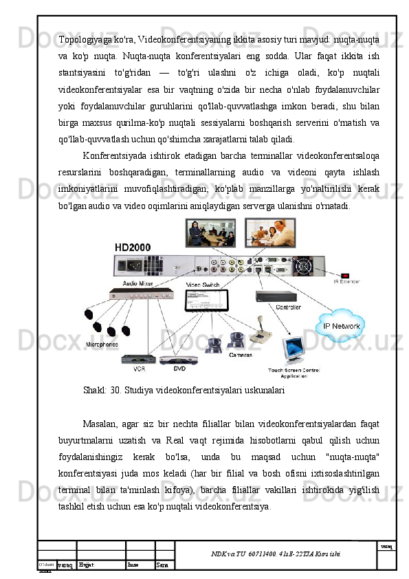 O’lcha m
mm m varaq Hujjat: Imzo
Sana  varaq
NDK va TU  60711400 .  41sE -2 2 TJA  Kurs ishiTopologiyaga ko'ra, Videokonferentsiyaning ikkita asosiy turi mavjud: nuqta-nuqta
va   ko'p   nuqta.   Nuqta-nuqta   konferentsiyalari   eng   sodda.   Ular   faqat   ikkita   ish
stantsiyasini   to'g'ridan   —   to'g'ri   ulashni   o'z   ichiga   oladi,   ko'p   nuqtali
videokonferentsiyalar   esa   bir   vaqtning   o'zida   bir   necha   o'nlab   foydalanuvchilar
yoki   foydalanuvchilar   guruhlarini   qo'llab-quvvatlashga   imkon   beradi,   shu   bilan
birga   maxsus   qurilma-ko'p   nuqtali   sessiyalarni   boshqarish   serverini   o'rnatish   va
qo'llab-quvvatlash uchun qo'shimcha xarajatlarni talab qiladi.
Konferentsiyada   ishtirok   etadigan   barcha   terminallar   videokonferentsaloqa
resurslarini   boshqaradigan,   terminallarning   audio   va   videoni   qayta   ishlash
imkoniyatlarini   muvofiqlashtiradigan,   ko'plab   manzillarga   yo'naltirilishi   kerak
bo'lgan audio va video oqimlarini aniqlaydigan serverga ulanishni o'rnatadi.
Shakl: 30. Studiya videokonferentsiyalari uskunalari
Masalan,   agar   siz   bir   nechta   filiallar   bilan   videokonferentsiyalardan   faqat
buyurtmalarni   uzatish   va   Real   vaqt   rejimida   hisobotlarni   qabul   qilish   uchun
foydalanishingiz   kerak   bo'lsa,   unda   bu   maqsad   uchun   "nuqta-nuqta"
konferentsiyasi   juda   mos   keladi   (har   bir   filial   va   bosh   ofisni   ixtisoslashtirilgan
terminal   bilan   ta'minlash   kifoya),   barcha   filiallar   vakillari   ishtirokida   yig'ilish
tashkil etish uchun esa ko'p nuqtali videokonferentsiya. 