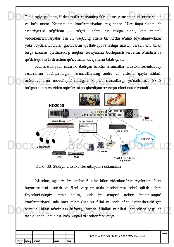 O’lcha m
mm m varaq Hujjat: Imzo
Sana  varaq
NDK va TU  60711400 .  41sE -2 2 TJA  Kurs ishiTopologiyaga ko'ra, Videokonferentsiyaning ikkita asosiy turi mavjud: nuqta-nuqta
va   ko'p   nuqta.   Nuqta-nuqta   konferentsiyalari   eng   sodda.   Ular   faqat   ikkita   ish
stantsiyasini   to'g'ridan   —   to'g'ri   ulashni   o'z   ichiga   oladi,   ko'p   nuqtali
videokonferentsiyalar   esa   bir   vaqtning   o'zida   bir   necha   o'nlab   foydalanuvchilar
yoki   foydalanuvchilar   guruhlarini   qo'llab-quvvatlashga   imkon   beradi,   shu   bilan
birga   maxsus   qurilma-ko'p   nuqtali   sessiyalarni   boshqarish   serverini   o'rnatish   va
qo'llab-quvvatlash uchun qo'shimcha xarajatlarni talab qiladi.
Konferentsiyada   ishtirok   etadigan   barcha   terminallar   videokonferentsaloqa
resurslarini   boshqaradigan,   terminallarning   audio   va   videoni   qayta   ishlash
imkoniyatlarini   muvofiqlashtiradigan,   ko'plab   manzillarga   yo'naltirilishi   kerak
bo'lgan audio va video oqimlarini aniqlaydigan serverga ulanishni o'rnatadi.
Shakl: 30. Studiya videokonferentsiyalari uskunalari
Masalan,   agar   siz   bir   nechta   filiallar   bilan   videokonferentsiyalardan   faqat
buyurtmalarni   uzatish   va   Real   vaqt   rejimida   hisobotlarni   qabul   qilish   uchun
foydalanishingiz   kerak   bo'lsa,   unda   bu   maqsad   uchun   "nuqta-nuqta"
konferentsiyasi   juda   mos   keladi   (har   bir   filial   va   bosh   ofisni   ixtisoslashtirilgan
terminal   bilan   ta'minlash   kifoya),   barcha   filiallar   vakillari   ishtirokida   yig'ilish
tashkil etish uchun esa ko'p nuqtali videokonferentsiya.