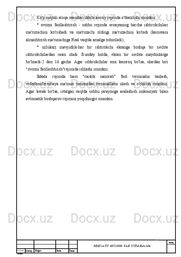 O’lcha m
mm m varaq Hujjat: Imzo
Sana  varaq
NDK va TU  60711400 .  41sE -2 2 TJA  Kurs ishiKo'p nuqtali aloqa seanslari ikkita asosiy rejimda o'tkazilishi mumkin:
*   ovozni   faollashtirish   -   ushbu   rejimda   sessiyaning   barcha   ishtirokchilari
ma'ruzachini   ko'rishadi   va   ma'ruzachi   oldingi   ma'ruzachini   ko'radi   (kamerani
almashtirish ma'ruzachiga Real vaqtda amalga oshiriladi);
*   uzluksiz   mavjudlik-har   bir   ishtirokchi   ekranga   boshqa   bir   nechta
ishtirokchilardan   rasm   oladi.   Bunday   holda,   ekran   bir   nechta   maydonlarga
bo'linadi-2   dan   16   gacha.   Agar   ishtirokchilar   soni   kamroq   bo'lsa,   ulardan   biri
"ovozni faollashtirish"rejimida ishlashi mumkin.
Ikkala   rejimda   ham   "raislik   nazorati"   faol   terminalni   tanlash,
videokonferentsiya   ma'muri   tomonidan   terminallarni   ulash   va   o'chirish   mumkin.
Agar   kerak   bo'lsa,   istalgan   vaqtda   ushbu   jarayonga   aralashish   imkoniyati   bilan
avtomatik boshqaruv rejimini yoqishingiz mumkin. 