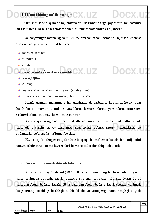 O’lcha m
mm m varaq Hujjat: Imzo
Sana  varaq
NDK va TU  60711400 .  41sE -2 2 TJA  Kurs ishi1. 1.Kurs ishining tarkibi va hajmi
Kurs   ishi   tarkib   qismlariga,   chizmalar,   diagrammalarga   joylashtirilgan   tasviriy
grafik materiallar bilan hisob-kitob va tushuntirish yozuvidan (TY) iborat.
Qo'lda yozilgan matnning hajmi 25-35 jami sahifadan iborat bo'lib, hisob-kitob va
tushuntirish yozuvidan iborat bo’ladi:
sarlavha sahifasi;
mundarija 
kirish
asosiy qism (bo'limlarga bo'lingan)
hisobiy qism
xulosa;
foydalanilgan adabiyotlar ro'yxati (adabiyotlar);
ilovalar (rasmlar, diagrammalar, dastur ro'yxatlari
Kirish   qismida   muammoni   hal   qilishning   dolzarbligini   ko'rsatish   kerak,   agar
kerak   bo'lsa,   mavjud   tizimlarni   vazifalarni   kamchiliklarini   yoki   ularni   samarasiz
ishlarini isbotlash uchun ko'rib chiqish kerak.
Asosiy   qismning   bo'limida   muddatli   ish   mavzusi   bo'yicha   materiallar   ko'rib
chiqiladi:   qisqacha   tarixiy   ma'lumot   (agar   kerak   bo'lsa);   asosiy   tushunchalar   va
ishlanmalar to’g’risida ma’lumot beriladi.
Xulosa qilib, olingan natijalar haqida qisqacha  ma'lumot  berish, ish natijalarini
umumlashtirish va barcha kurs ishlari bo'yicha xulosalar chiqarish kerak.
1.2. Kurs ishini  rasmiylashtirish talablari
Kurs ishi kompyuterda A4 (297x210 mm) oq varaqning bir tomonida bir yarim
qator   oralig'ida   bosilishi   kerak.   Birinchi   satrning   hoshiyasi   1,25   sm.   Matn   30-35
qatordan   iborat   bo'lishi   kerak,   60   ta   belgidan   iborat   bo'lishi   kerak   (so'zlar   va   tinish
belgilarining   orasidagi   bo'shliqlarni   hisoblash)   va   varaqning   butun   kengligi   bo'ylab 