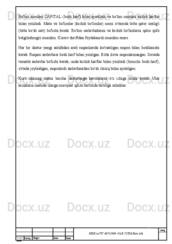 O’lcha m
mm m varaq Hujjat: Imzo
Sana  varaq
NDK va TU  60711400 .  41sE -2 2 TJA  Kurs ishiBo'lim nomlari CAPITAL (bosh harf) bilan ajratiladi va bo'lim nomlari kichik harflar
bilan   yoziladi.   Matn   va   bo'limlar   (kichik   bo'limlar)   nomi   o'rtasida   bitta   qator   oralig'i
(bitta bo'sh  satr)  bo'lishi  kerak. Bo'lim  sarlavhalarini  va kichik bo'limlarni  qalin qilib
belgilashingiz mumkin. Kursiv shriftdan foydalanish mumkin emas.
Har   bir   dastur   yangi   sahifadan   arab   raqamlarida   ko'rsatilgan   raqam   bilan   boshlanishi
kerak. Raqam sarlavhasi bosh harf bilan yozilgan. Bitta ilova raqamlanmagan. Ilovada
tematik sarlavha bo'lishi kerak, unda kichik harflar bilan yoziladi (birinchi bosh harf),
o'rtada joylashgan, raqamlash sarlavhasidan bo'sh chiziq bilan ajratilgan.
Kurs   ishining   matni   barcha   dasturlarga   havolalarni   o'z   ichiga   olishi   kerak.   Ular
arizalarni matnda ularga murojaat qilish tartibida tartibga soladilar. 