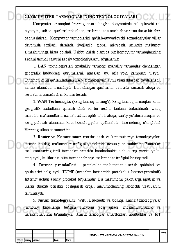 O’lcha m
mm m varaq Hujjat: Imzo
Sana  varaq
NDK va TU  60711400 .  41sE -2 2 TJA  Kurs ishi2.KOMPYUTER TARMOQLARINING TEXNOLOGIYALARI
Kompyuter   tarmoqlari   bizning   o'zaro   bog'liq   dunyomizda   hal   qiluvchi   rol
o'ynaydi, turli xil qurilmalarda aloqa, ma'lumotlar almashish va resurslarga kirishni
osonlashtiradi.   Kompyuter   tarmoqlarini   qo'llab-quvvatlovchi   texnologiyalar   yillar
davomida   sezilarli   darajada   rivojlanib,   global   miqyosda   uzluksiz   ma'lumot
almashinuviga   hissa   qo'shdi.   Ushbu   kirish   qismida   biz   kompyuter   tarmoqlarining
asosini tashkil etuvchi asosiy texnologiyalarni o'rganamiz.
1.   LAN   texnologiyalari   (mahalliy   tarmoq):   mahalliy   tarmoqlar   cheklangan
geografik   hududdagi   qurilmalarni,   masalan,   uy,   ofis   yoki   kampusni   ulaydi.
Ethernet, keng qo'llaniladigan LAN texnologiyasi simli ulanishlardan foydalanadi,
simsiz   ulanishni   ta'minlaydi.   Lan   ulangan   qurilmalar   o'rtasida   samarali   aloqa   va
resurslarni almashish imkonini beradi.
2.  WAN Technologies  (keng tarmoq tarmog'i): keng tarmoq tarmoqlari katta
geografik   hududlarni   qamrab   oladi   va   bir   nechta   lanlarni   birlashtiradi.   Uzoq
masofali ma'lumotlarni uzatish uchun optik tolali aloqa, sun'iy yo'ldosh aloqasi va
keng   polosali   ulanishlar   kabi   texnologiyalar   qo'llaniladi.   Internetning   o'zi   global
Vanning ulkan namunasidir.
3.   Router   va   Kommutator:   marshrutlash   va   kommutatsiya   texnologiyalari
tarmoq ichidagi  ma'lumotlar  trafigini  yo'naltirish uchun juda muhimdir. Routerlar
ma'lumotlarning   turli   tarmoqlar   o'rtasida   harakatlanishi   uchun   eng   yaxshi   yo'lni
aniqlaydi, kalitlar esa bitta tarmoq ichidagi ma'lumotlar trafigini boshqaradi.
4.   Tarmoq   protokollari :     protokollar   ma'lumotlar   uzatish   qoidalari   va
qoidalarini belgilaydi. TCP/IP (uzatishni boshqarish protokoli / Internet protokoli)
Internet   uchun   asosiy   protokol   to'plamidir.   Bu   ma'lumotni   paketlarga   ajratish   va
ularni   etkazib   berishni   boshqarish   orqali   ma'lumotlarning   ishonchli   uzatilishini
ta'minlaydi.
5.   Simsiz   texnologiyalar:   WiFi,   Bluetooth   va   boshqa   simsiz   texnologiyalar
jismoniy   kabellarga   bo'lgan   ehtiyojni   yo'q   qiladi,   moslashuvchanlik   va
harakatchanlikni   ta'minlaydi.   Simsiz   tarmoqlar   smartfonlar,   noutbuklar   va   IoT 