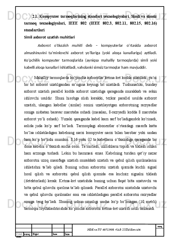 O’lcha m
mm m varaq Hujjat: Imzo
Sana  varaq
NDK va TU  60711400 .  41sE -2 2 TJA  Kurs ishi2.1. Kompyuter tarmoqlarining standart texnologiyalari. Simli va simsiz
tarmoq   texnologiyalari,   IEEE   802   (IEEE   802.3,   802.11,   802.15,   802.16)
standartlari
Simli axborot uzatish muhitlari
  Axborot   o‘tkazish   muhiti   deb   –   kompyuterlar   o‘rtasida   axborot
almashinuvini   ta’minlovchi   axborot   yo‘llariga   (yoki   aloqa   kanallariga)   aytiladi.
Ko‘pchilik   kompyuter   tarmoqlarida   (ayniqsa   mahalliy   tarmoqlarda)   simli   yoki
kabelli aloqa kanallari ishlatiladi, vaholanki simsiz tarmoqlar ham mavjuddir. 
Mahalliy tarmoqlarda ko‘pincha axborotlar ketma-ket kodda uzatiladi, ya niʻ
bir   bit   axborot   uzatilgandan   so‘ngina   keyingi   bit   uzatiladi.   Tushunarliki,   bunday
axborot   uzatish   parallel   kodda   axborot   uzatishga   qaraganda   murakkab   va   sekin
ishlovchi   usuldir.   Shuni   hisobga   olish   kerakki,   tezkor   parallel   usulda   axborot
uzatish,   ulangan   kabellar   (simlar)   sonini   uzatilayotgan   axborotning   razryadlar
soniga  nisbatan  baravar   marotaba   oshadi  (masalan,   8-razryadli   kodda  8  marotaba
axborot   yo‘li   oshadi).   Yuzaki   qaraganda   kabel   kam   sarf   bo‘ladigandek   ko‘rinadi,
aslida   juda   ko‘p   sarf   bo‘ladi.   Tarmoqdagi   abonentlar   o‘rtasidagi   masofa   katta
bo‘lsa   ishlatiladigan   kabelning   narxi   kompyuter   narxi   bilan   barobar   yoki   undan
ham   ko‘p   bo‘lishi   mumkin.   8,16   yoki   32   ta   kabellarni   o‘tkazishga   qaraganda   bir
dona kabelni o‘tkazish ancha oson. Ta mirlash, uzilishlarni topish va tiklash ishlari	
ʻ
ham   arzonga   tushadi.   Lekin   bu   hammasi   emas.   Kabelning   turidan   qat’iy   nazar
axborotni   uzoq   masofaga   uzatish   murakkab   uzatish   va   qabul   qilish   qurilmalarini
ishlatishni   ta’lab   qiladi.   Buning   uchun   axborotni   uzatish   qismida   kuchli   signal
hosil   qilish   va   axborotni   qabul   qilish   qismida   esa   kuchsiz   signalni   tiklash
(detektorlash)   kerak.   Ketma-ket   uzatishda   buning   uchun   faqat   bitta   uzatuvchi   va
bitta qabul qiluvchi qurilma ta’lab qilinadi. Parallel axborotni uzatishda uzatuvchi
va   qabul   qiluvchi   qurilmalar   soni   esa   ishlatiladigan   parallel   axborotni   razryadlar
soniga   teng   bo‘ladi.   Shuning   uchun   uzunligi   uncha   ko‘p   bo‘lmagan   (10   metrli)
tarmoqni loyihalashtirishda ko‘pincha axborotni ketma-ket uzatish usuli tanlanadi. 