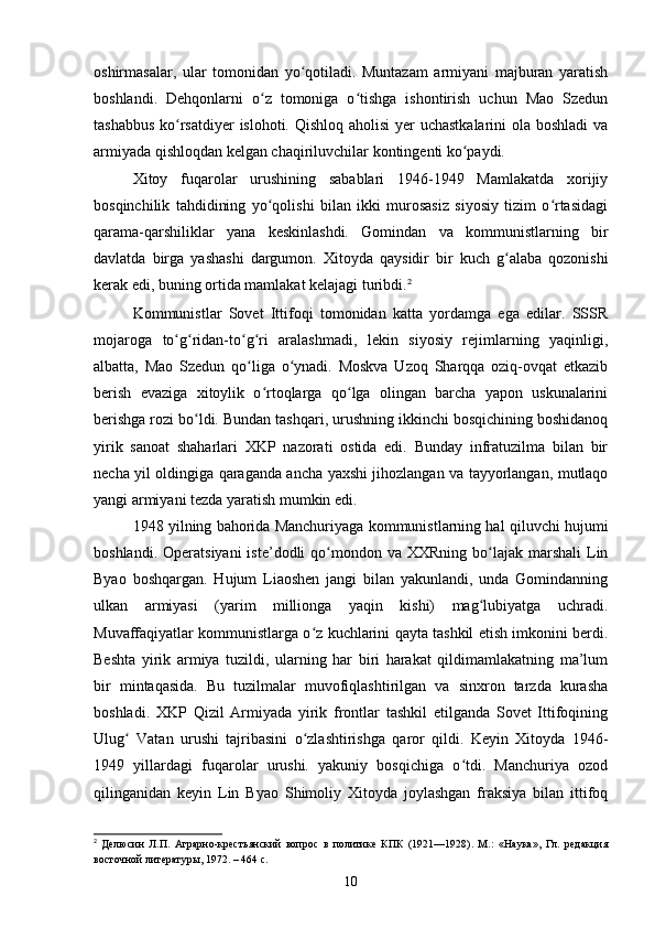 oshirmasalar,   ular   tomonidan   yo qotiladi.   Muntazam   armiyani   majburan   yaratishʻ
boshlandi.   Dehqonlarni   o z   tomoniga   o tishga   ishontirish   uchun   Mao   Szedun	
ʻ ʻ
tashabbus  ko rsatdiyer  islohoti. Qishloq aholisi  yer  uchastkalarini  ola boshladi  va	
ʻ
armiyada qishloqdan kelgan chaqiriluvchilar kontingenti ko paydi.	
ʻ
Xitoy   fuqarolar   urushining   sabablari   1946-1949   Mamlakatda   xorijiy
bosqinchilik   tahdidining   yo qolishi   bilan   ikki   murosasiz   siyosiy   tizim   o rtasidagi	
ʻ ʻ
qarama-qarshiliklar   yana   keskinlashdi.   Gomindan   va   kommunistlarning   bir
davlatda   birga   yashashi   dargumon.   Xitoyda   qaysidir   bir   kuch   g alaba   qozonishi	
ʻ
kerak edi, buning ortida mamlakat kelajagi turibdi. 2
Kommunistlar   Sovet   Ittifoqi   tomonidan   katta   yordamga   ega   edilar.   SSSR
mojaroga   to g ridan-to g ri   aralashmadi,   lekin   siyosiy   rejimlarning   yaqinligi,	
ʻ ʻ ʻ ʻ
albatta,   Mao   Szedun   qo liga   o ynadi.   Moskva   Uzoq   Sharqqa   oziq-ovqat   etkazib	
ʻ ʻ
berish   evaziga   xitoylik   o rtoqlarga   qo lga   olingan   barcha   yapon   uskunalarini	
ʻ ʻ
berishga rozi bo ldi. Bundan tashqari, urushning ikkinchi bosqichining boshidanoq	
ʻ
yirik   sanoat   shaharlari   XKP   nazorati   ostida   edi.   Bunday   infratuzilma   bilan   bir
necha yil oldingiga qaraganda ancha yaxshi jihozlangan va tayyorlangan, mutlaqo
yangi armiyani tezda yaratish mumkin edi.
1948 yilning bahorida Manchuriyaga kommunistlarning hal qiluvchi hujumi
boshlandi.  Operatsiyani   iste’dodli  qo mondon va  XXRning  bo lajak  marshali   Lin	
ʻ ʻ
Byao   boshqargan.   Hujum   Liaoshen   jangi   bilan   yakunlandi,   unda   Gomindanning
ulkan   armiyasi   (yarim   millionga   yaqin   kishi)   mag lubiyatga   uchradi.	
ʻ
Muvaffaqiyatlar kommunistlarga o z kuchlarini qayta tashkil etish imkonini berdi.	
ʻ
Beshta   yirik   armiya   tuzildi,   ularning   har   biri   harakat   qildimamlakatning   ma’lum
bir   mintaqasida.   Bu   tuzilmalar   muvofiqlashtirilgan   va   sinxron   tarzda   kurasha
boshladi.   XKP   Qizil   Armiyada   yirik   frontlar   tashkil   etilganda   Sovet   Ittifoqining
Ulug   Vatan   urushi   tajribasini   o zlashtirishga   qaror   qildi.   Keyin   Xitoyda   1946-	
ʻ ʻ
1949   yillardagi   fuqarolar   urushi.   yakuniy   bosqichiga   o tdi.   Manchuriya   ozod	
ʻ
qilinganidan   keyin   Lin   Byao   Shimoliy   Xitoyda   joylashgan   fraksiya   bilan   ittifoq
2
  Делюсин   Л.П.   Аграрно-крестьянский   вопрос   в   политике   КПК   (1921—1928).   М.:   «Наука»,   Гл.   редакция
восточной литературы, 1972. – 464 с.
10 