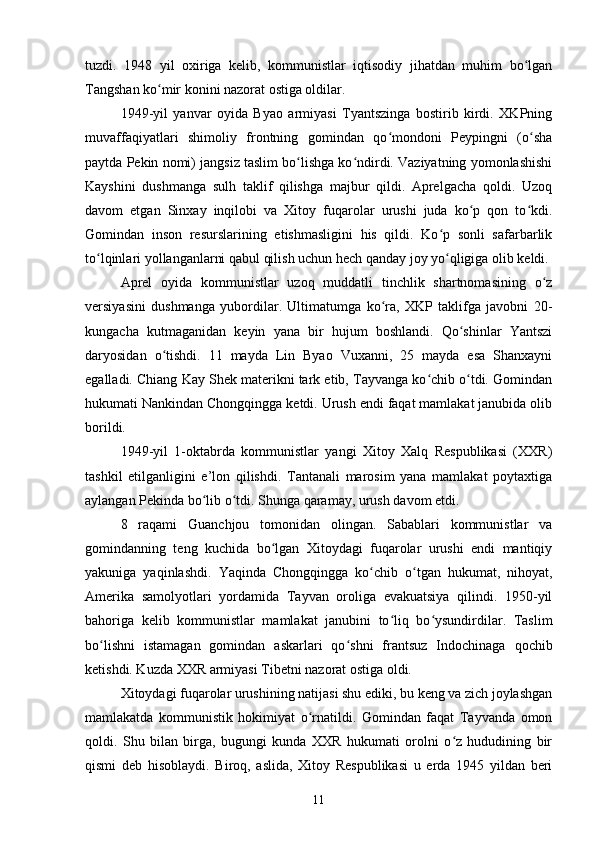 tuzdi.   1948   yil   oxiriga   kelib,   kommunistlar   iqtisodiy   jihatdan   muhim   bo lganʻ
Tangshan ko mir konini nazorat ostiga oldilar.	
ʻ
1949-yil   yanvar   oyida   Byao   armiyasi   Tyantszinga   bostirib   kirdi.   XKPning
muvaffaqiyatlari   shimoliy   frontning   gomindan   qo mondoni   Peypingni   (o sha	
ʻ ʻ
paytda Pekin nomi) jangsiz taslim bo lishga ko ndirdi. Vaziyatning yomonlashishi	
ʻ ʻ
Kayshini   dushmanga   sulh   taklif   qilishga   majbur   qildi.   Aprelgacha   qoldi.   Uzoq
davom   etgan   Sinxay   inqilobi   va   Xitoy   fuqarolar   urushi   juda   ko p   qon   to kdi.	
ʻ ʻ
Gomindan   inson   resurslarining   etishmasligini   his   qildi.   Ko p   sonli   safarbarlik	
ʻ
to lqinlari yollanganlarni qabul qilish uchun hech qanday joy yo qligiga olib keldi.	
ʻ ʻ
Aprel   oyida   kommunistlar   uzoq   muddatli   tinchlik   shartnomasining   o z	
ʻ
versiyasini   dushmanga   yubordilar.   Ultimatumga   ko ra,   XKP   taklifga   javobni   20-	
ʻ
kungacha   kutmaganidan   keyin   yana   bir   hujum   boshlandi.   Qo shinlar   Yantszi	
ʻ
daryosidan   o tishdi.   11   mayda   Lin   Byao   Vuxanni,   25   mayda   esa   Shanxayni	
ʻ
egalladi. Chiang Kay Shek materikni tark etib, Tayvanga ko chib o tdi. Gomindan	
ʻ ʻ
hukumati Nankindan Chongqingga ketdi. Urush endi faqat mamlakat janubida olib
borildi.
1949-yil   1-oktabrda   kommunistlar   yangi   Xitoy   Xalq   Respublikasi   (XXR)
tashkil   etilganligini   e’lon   qilishdi.   Tantanali   marosim   yana   mamlakat   poytaxtiga
aylangan Pekinda bo lib o tdi. Shunga qaramay, urush davom etdi.	
ʻ ʻ
8   raqami   Guanchjou   tomonidan   olingan.   Sabablari   kommunistlar   va
gomindanning   teng   kuchida   bo lgan   Xitoydagi   fuqarolar   urushi   endi   mantiqiy	
ʻ
yakuniga   yaqinlashdi.   Yaqinda   Chongqingga   ko chib   o tgan   hukumat,   nihoyat,	
ʻ ʻ
Amerika   samolyotlari   yordamida   Tayvan   oroliga   evakuatsiya   qilindi.   1950-yil
bahoriga   kelib   kommunistlar   mamlakat   janubini   to liq   bo ysundirdilar.   Taslim	
ʻ ʻ
bo lishni   istamagan   gomindan   askarlari   qo shni   frantsuz   Indochinaga   qochib	
ʻ ʻ
ketishdi. Kuzda XXR armiyasi Tibetni nazorat ostiga oldi.
Xitoydagi fuqarolar urushining natijasi shu ediki, bu keng va zich joylashgan
mamlakatda   kommunistik   hokimiyat   o rnatildi.   Gomindan   faqat   Tayvanda   omon	
ʻ
qoldi.   Shu   bilan   birga,   bugungi   kunda   XXR   hukumati   orolni   o z   hududining   bir	
ʻ
qismi   deb   hisoblaydi.   Biroq,   aslida,   Xitoy   Respublikasi   u   erda   1945   yildan   beri
11