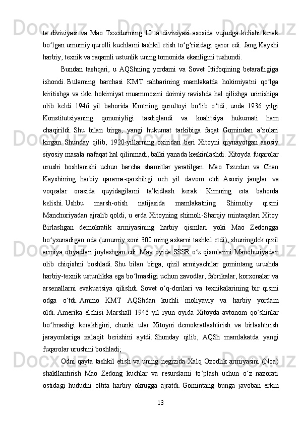 ta   diviziyasi   va   Mao   Tszedunning   10   ta   diviziyasi   asosida   vujudga   kelishi   kerak
bo lgan umumiy qurolli kuchlarni tashkil etish to g risidagi qaror edi.ʻ ʻ ʻ   Jang Kayshi
harbiy, texnik va raqamli ustunlik uning tomonida ekanligini tushundi.  
Bundan   tashqari,   u   AQShning   yordami   va   Sovet   Ittifoqining   betarafligiga
ishondi.   Bularning   barchasi   KMT   rahbarining   mamlakatda   hokimiyatni   qo lga	
ʻ
kiritishga   va   ikki   hokimiyat   muammosini   doimiy   ravishda   hal   qilishga   urinishiga
olib   keldi.   1946   yil   bahorida   Kmtning   qurultoyi   bo lib   o tdi,   unda   1936   yilgi	
ʻ ʻ
Konstitutsiyaning   qonuniyligi   tasdiqlandi   va   koalitsiya   hukumati   ham
chaqirildi.   Shu   bilan   birga,   yangi   hukumat   tarkibiga   faqat   Gomindan   a’zolari
kirgan.   Shunday   qilib,   1920-yillarning   oxiridan   beri   Xitoyni   qiynayotgan   asosiy
siyosiy masala nafaqat hal qilinmadi, balki yanada keskinlashdi.   Xitoyda fuqarolar
urushi   boshlanishi   uchun   barcha   sharoitlar   yaratilgan.   Mao   Tszedun   va   Chan
Kayshining   harbiy   qarama-qarshiligi   uch   yil   davom   etdi.   Asosiy   janglar   va
voqealar   orasida   quyidagilarni   ta’kidlash   kerak .   Kimning   erta   bahorda
kelishi.   Ushbu   marsh-otish   natijasida   mamlakatning   Shimoliy   qismi
Manchuriyadan ajralib qoldi, u erda Xitoyning shimoli-Sharqiy mintaqalari Xitoy
Birlashgan   demokratik   armiyasining   harbiy   qismlari   yoki   Mao   Zedongga
bo ysunadigan oda (umumiy soni 300 ming askarni tashkil etdi), shuningdek qizil	
ʻ
armiya otryadlari joylashgan edi.   May oyida SSSR o z qismlarini Manchuriyadan	
ʻ
olib   chiqishni   boshladi.   Shu   bilan   birga,   qizil   armiyachilar   gomintang   urushda
harbiy-texnik ustunlikka ega bo lmasligi uchun zavodlar, fabrikalar, korxonalar va	
ʻ
arsenallarni   evakuatsiya   qilishdi.   Sovet   o q-dorilari   va   texnikalarining   bir   qismi	
ʻ
odga   o tdi.	
ʻ   Ammo   KMT   AQShdan   kuchli   moliyaviy   va   harbiy   yordam
oldi.   Amerika   elchisi   Marshall   1946   yil   iyun   oyida   Xitoyda   avtonom   qo shinlar	
ʻ
bo lmasligi   kerakligini,   chunki   ular   Xitoyni   demokratlashtirish   va   birlashtirish	
ʻ
jarayonlariga   xalaqit   berishini   aytdi.   Shunday   qilib,   AQSh   mamlakatda   yangi
fuqarolar urushini boshladi;
Odni   qayta   tashkil   etish   va   uning   negizida   Xalq   Ozodlik   armiyasini   (Noa)
shakllantirish.   Mao   Zedong   kuchlar   va   resurslarni   to plash   uchun   o z   nazorati	
ʻ ʻ
ostidagi   hududni   oltita   harbiy   okrugga   ajratdi.   Gomintang   bunga   javoban   erkin
13 