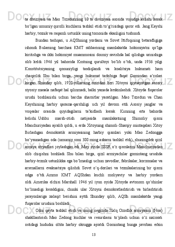 ta   diviziyasi   va   Mao   Tszedunning   10   ta   diviziyasi   asosida   vujudga   kelishi   kerak
bo lgan umumiy qurolli kuchlarni tashkil etish to g risidagi qaror edi.ʻ ʻ ʻ   Jang Kayshi
harbiy, texnik va raqamli ustunlik uning tomonida ekanligini tushundi.  
Bundan   tashqari,   u   AQShning   yordami   va   Sovet   Ittifoqining   betarafligiga
ishondi.   Bularning   barchasi   KMT   rahbarining   mamlakatda   hokimiyatni   qo lga	
ʻ
kiritishga   va   ikki   hokimiyat   muammosini   doimiy   ravishda   hal   qilishga   urinishiga
olib   keldi.   1946   yil   bahorida   Kmtning   qurultoyi   bo lib   o tdi,   unda   1936   yilgi	
ʻ ʻ
Konstitutsiyaning   qonuniyligi   tasdiqlandi   va   koalitsiya   hukumati   ham
chaqirildi.   Shu   bilan   birga,   yangi   hukumat   tarkibiga   faqat   Gomindan   a’zolari
kirgan.   Shunday   qilib,   1920-yillarning   oxiridan   beri   Xitoyni   qiynayotgan   asosiy
siyosiy masala nafaqat hal qilinmadi, balki yanada keskinlashdi.   Xitoyda fuqarolar
urushi   boshlanishi   uchun   barcha   sharoitlar   yaratilgan.   Mao   Tszedun   va   Chan
Kayshining   harbiy   qarama-qarshiligi   uch   yil   davom   etdi.   Asosiy   janglar   va
voqealar   orasida   quyidagilarni   ta’kidlash   kerak .   Kimning   erta   bahorda
kelishi.   Ushbu   marsh-otish   natijasida   mamlakatning   Shimoliy   qismi
Manchuriyadan ajralib qoldi, u erda Xitoyning shimoli-Sharqiy mintaqalari Xitoy
Birlashgan   demokratik   armiyasining   harbiy   qismlari   yoki   Mao   Zedongga
bo ysunadigan oda (umumiy soni 300 ming askarni tashkil etdi), shuningdek qizil	
ʻ
armiya otryadlari joylashgan edi.   May oyida SSSR o z qismlarini Manchuriyadan	
ʻ
olib   chiqishni   boshladi.   Shu   bilan   birga,   qizil   armiyachilar   gomintang   urushda
harbiy-texnik ustunlikka ega bo lmasligi uchun zavodlar, fabrikalar, korxonalar va	
ʻ
arsenallarni   evakuatsiya   qilishdi.   Sovet   o q-dorilari   va   texnikalarining   bir   qismi	
ʻ
odga   o tdi.	
ʻ   Ammo   KMT   AQShdan   kuchli   moliyaviy   va   harbiy   yordam
oldi.   Amerika   elchisi   Marshall   1946   yil   iyun   oyida   Xitoyda   avtonom   qo shinlar	
ʻ
bo lmasligi   kerakligini,   chunki   ular   Xitoyni   demokratlashtirish   va   birlashtirish	
ʻ
jarayonlariga   xalaqit   berishini   aytdi.   Shunday   qilib,   AQSh   mamlakatda   yangi
fuqarolar urushini boshladi;
Odni   qayta   tashkil   etish   va   uning   negizida   Xalq   Ozodlik   armiyasini   (Noa)
shakllantirish.   Mao   Zedong   kuchlar   va   resurslarni   to plash   uchun   o z   nazorati	
ʻ ʻ
ostidagi   hududni   oltita   harbiy   okrugga   ajratdi.   Gomintang   bunga   javoban   erkin
13