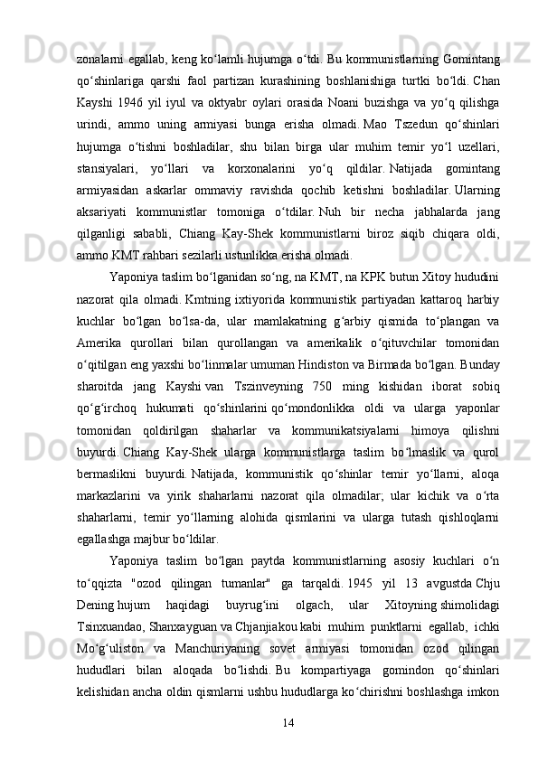 zonalarni egallab, keng ko lamli hujumga o tdi.ʻ ʻ   Bu kommunistlarning Gomintang
qo shinlariga   qarshi   faol   partizan   kurashining   boshlanishiga   turtki   bo ldi.	
ʻ ʻ   Chan
Kayshi   1946   yil   iyul   va   oktyabr   oylari   orasida   Noani   buzishga   va   yo q   qilishga	
ʻ
urindi,   ammo   uning   armiyasi   bunga   erisha   olmadi.   Mao   Tszedun   qo shinlari	
ʻ
hujumga   o tishni   boshladilar,   shu   bilan   birga   ular   muhim   temir   yo l   uzellari,	
ʻ ʻ
stansiyalari,   yo llari   va   korxonalarini   yo q   qildilar.	
ʻ ʻ   Natijada   gomintang
armiyasidan   askarlar   ommaviy   ravishda   qochib   ketishni   boshladilar.   Ularning
aksariyati   kommunistlar   tomoniga   o tdilar.	
ʻ   Nuh   bir   necha   jabhalarda   jang
qilganligi   sababli,   Chiang   Kay-Shek   kommunistlarni   biroz   siqib   chiqara   oldi,
ammo KMT rahbari sezilarli ustunlikka erisha olmadi.
Yaponiya taslim bo lganidan so ng, na KMT, na KPK butun Xitoy hududini	
ʻ ʻ
nazorat   qila   olmadi.   Kmtning   ixtiyorida   kommunistik   partiyadan   kattaroq   harbiy
kuchlar   bo lgan   bo lsa-da,   ular   mamlakatning   g arbiy   qismida   to plangan   va	
ʻ ʻ ʻ ʻ
Amerika   qurollari   bilan   qurollangan   va   amerikalik   o qituvchilar   tomonidan	
ʻ
o qitilgan eng yaxshi bo linmalar umuman Hindiston va Birmada bo lgan.	
ʻ ʻ ʻ   Bunday
sharoitda   jang   Kayshi   van   Tszinveyning   750   ming   kishidan   iborat   sobiq
qo g irchoq   hukumati   qo shinlarini
ʻ ʻ ʻ   qo mondonlikka   oldi   va   ularga   yaponlar	ʻ
tomonidan   qoldirilgan   shaharlar   va   kommunikatsiyalarni   himoya   qilishni
buyurdi.   Chiang   Kay-Shek   ularga   kommunistlarga   taslim   bo lmaslik   va   qurol	
ʻ
bermaslikni   buyurdi.   Natijada,   kommunistik   qo shinlar   temir   yo llarni,   aloqa	
ʻ ʻ
markazlarini   va   yirik   shaharlarni   nazorat   qila   olmadilar;   ular   kichik   va   o rta	
ʻ
shaharlarni,   temir   yo llarning   alohida   qismlarini   va   ularga   tutash   qishloqlarni	
ʻ
egallashga majbur bo ldilar.
ʻ
Yaponiya   taslim   bo lgan   paytda   kommunistlarning   asosiy   kuchlari   o n	
ʻ ʻ
to qqizta   "ozod   qilingan   tumanlar"   ga   tarqaldi.	
ʻ   1945   yil   13   avgustda   Chju
Dening   hujum   haqidagi   buyrug ini   olgach,   ular   Xitoyning	
ʻ   shimolidagi
Tsinxuandao,   Shanxayguan   va   Chjanjiakou   kabi   muhim   punktlarni   egallab,   ichki
Mo g uliston   va   Manchuriyaning   sovet   armiyasi   tomonidan   ozod   qilingan	
ʻ ʻ
hududlari   bilan   aloqada   bo lishdi.	
ʻ   Bu   kompartiyaga   gomindon   qo shinlari	ʻ
kelishidan ancha oldin qismlarni ushbu hududlarga ko chirishni boshlashga imkon	
ʻ
14 