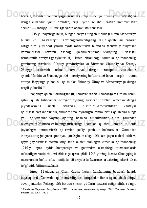 berdi.   Qo shinlar manchuriyaga quruqlik (Beypin Shenyan temir yo liʻ ʻ   bo ylab) va	ʻ
dengiz   (Shandun   yarim   orolidan)   orqali   yetib   kelishdi;   dastlab   kommunistlar
shimoli — sharqqa 100 mingga yaqin odamni ko chirishdi.	
ʻ
1945-yil noyabrga kelib,   Sungari   daryosining shimolidagi butun Manchuriya
hududi   Lin   Biao   va   Chjou   Baozhong   boshchiligidagi   XXR   qo shinlari   nazorati	
ʻ
ostiga   o tdi   (1946-yil   yanvar   oyida   manchuriya   hududida   faoliyat   yuritayotgan	
ʻ
kommunistlar   nazorati   ostidagi   qo shinlar	
ʻ   shimoli-Sharqning   Birlashgan
demokratik   armiyasiga   aylantirildi) .   Tinch   okeanidagi   Amerika   qo mondonligi	
ʻ
gomintang   qismlarini   G arbiy   provinsiyalar   va   Birmadan   Shimoliy   va   Sharqiy	
ʻ
Xitoyga   o tkazish   uchun   havo   va   dengiz   transport   vositalarini	
ʻ
ajratdi.   Nankin   va   Shanxayga   ikki   armiyaning   bo linmalari	
ʻ   havo   orqali,   butun
armiya   Beypinga   yuborildi;   qo shinlar   Shimoliy   Xitoy   va   Manchuriyaga   dengiz	
ʻ
orqali yuborildi. 3
 
Yaponiya qo shinlarining	
ʻ   tangu,   Tsinxuandao   va   Tsindaoga   taslim bo lishini	ʻ
qabul   qilish   bahonasida   sentyabr   oyining   oxiridan   boshlab   Amerika   dengiz
piyodalarining   uchta   diviziyasi   tushirildi.   Amerikaliklar   Yantayga
qo nishga	
ʻ   harakat   qilishdi, ammo u erda joylashgan kommunistik qo shinlar bunga	ʻ
yo l   qo ymadilar.	
ʻ ʻ   Noyabr   oyining   boshida   amerikaliklar   oltita   gomindon
diviziyasini   Xuludao   va   Inkouga   tushirishga   harakat   qilishdi,   ammo   u   erda
joylashgan   kommunistik   qo shinlar   qat’iy   qarshilik   ko rsatdilar.   Gomindan	
ʻ ʻ
armiyasining jangovar qobiliyati pastligini hisobga olib, uni qayta tashkil etish va
qayta   joylashtirish   uchun   vaqt   sotib   olishni   xohlagan   Amerika   qo mondonligi	
ʻ
1945-yil   aprel   oyida   kompartiya   va   gomindan   o rtasidagi   muzokaralarda	
ʻ
to xtatilgan   vositachilikni   tiklashga   qaror   qildi.	
ʻ   1945-yilning   kuzida   Chongqingda
muzokaralar   bo lib   o tdi,   natijada   10-oktyabrda	
ʻ ʻ   fuqarolar   urushining   oldini   olish
to g risida bitim imzolandi.	
ʻ ʻ
Biroq,   13-oktyabrda   Chan   Kayshi   hujum   harakatlarini   boshlash   haqida
buyruq berdi.   Gomindon qo mondonligi uch bosqichdan iborat rejani ishlab chiqdi:	
ʻ
avval janubdan Pekinga olib boruvchi temir yo llarni nazorat ostiga olish, so ngra	
ʻ ʻ
3
  Китайская   Народная   Республика   в   2002   г.:   политика,   экономика,   культура.   РАН.   Институт   Дальнего
Востока. М., 2003. - 560 с.
15 