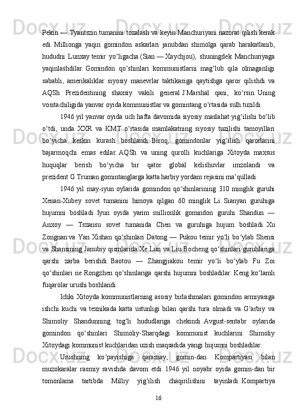 Pekin — Tyantszin tumanini tozalash va keyin Manchuriyani nazorat qilish kerak
edi.   Millionga   yaqin   gomindon   askarlari   janubdan   shimolga   qarab   harakatlanib,
hududni   Lunxay   temir   yo ligachaʻ   (Sian   —   Xaychjou),   shuningdek   Manchuriyaga
yaqinlashdilar.   Gomindon   qo shinlari   kommunistlarni   mag lub   qila   olmaganligi	
ʻ ʻ
sababli,   amerikaliklar   siyosiy   manevrlar   taktikasiga   qaytishga   qaror   qilishdi   va
AQSh   Prezidentining   shaxsiy   vakili   general   J.Marshal   qani,   ko rsin.	
ʻ   Uning
vositachiligida yanvar oyida kommunistlar va gomintang o rtasida	
ʻ   sulh tuzildi.
1946 yil yanvar oyida uch hafta davomida   siyosiy maslahat yig ilishi	
ʻ   bo lib	ʻ
o tdi,   unda   XXR   va   KMT   o rtasida   mamlakatning   siyosiy   tuzilishi   tamoyillari	
ʻ ʻ
bo yicha   keskin   kurash   boshlandi.
ʻ   Biroq,   gomindonlar   yig ilish   qarorlarini	ʻ
bajarmoqchi   emas   edilar.   AQSh   va   uning   qurolli   kuchlariga   Xitoyda   maxsus
huquqlar   berish   bo yicha   bir   qator   global   kelishuvlar   imzolandi   va	
ʻ
prezident   G.Truman   gomintanglarga katta harbiy yordam rejasini ma’qulladi.
1946   yil   may-iyun   oylarida   gomindon   qo shinlarining   310   minglik   guruhi	
ʻ
Xenan-Xubey   sovet   tumanini   himoya   qilgan   60   minglik   Li   Sianyan   guruhiga
hujumni   boshladi.   Iyun   oyida   yarim   millionlik   gomindon   guruhi   Shandun   —
Anxoy   —   Tszansu   sovet   tumanida   Chen   va   guruhiga   hujum   boshladi.   Xu
Zongnan   va  Yan   Xishan   qo shinlari   Datong   —   Pukou   temir   yo li   bo ylab   Shensi	
ʻ ʻ ʻ
va Shansining Janubiy qismlarida Xe Lun va Liu Bocheng qo shinlari guruhlariga	
ʻ
qarshi   zarba   berishdi.   Baotou   —   Zhangjiakou   temir   yo li   bo ylab   Fu   Zoi
ʻ ʻ
qo shinlari   ne   Rongzhen   qo shinlariga   qarshi   hujumni   boshladilar.	
ʻ ʻ   Keng   ko lamli	ʻ
fuqarolar urushi boshlandi.
Ichki Xitoyda kommunistlarning asosiy birlashmalari gomindon armiyasiga
ishchi   kuchi   va   texnikada   katta   ustunligi   bilan   qarshi   tura   olmadi   va   G arbiy   va	
ʻ
Shimoliy   Shandunning   tog li   hududlariga   chekindi.	
ʻ   Avgust-sentabr   oylarida
gomindon   qo shinlari   Shimoliy-Sharqdagi   kommunist   kuchlarini   Shimoliy	
ʻ
Xitoydagi kommunist kuchlaridan uzish maqsadida yangi hujumni boshladilar.
Urushning   ko payishiga   qaramay,   gomin-dan   Kompartiyasi   bilan	
ʻ
muzokaralar   rasmiy   ravishda   davom   etdi.   1946   yil   noyabr   oyida   gomin-dan   bir
tomonlama   tartibda   Milliy   yig ilish   chaqirilishini   tayinladi.	
ʻ   Kompartiya
16 